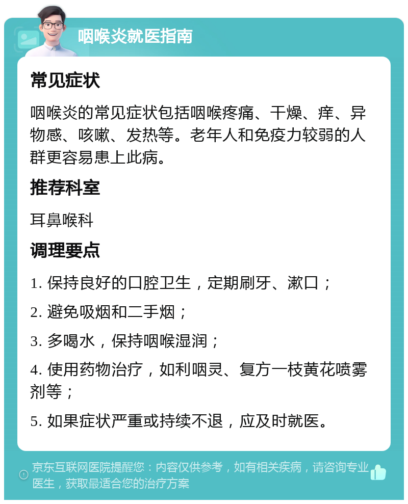 咽喉炎就医指南 常见症状 咽喉炎的常见症状包括咽喉疼痛、干燥、痒、异物感、咳嗽、发热等。老年人和免疫力较弱的人群更容易患上此病。 推荐科室 耳鼻喉科 调理要点 1. 保持良好的口腔卫生，定期刷牙、漱口； 2. 避免吸烟和二手烟； 3. 多喝水，保持咽喉湿润； 4. 使用药物治疗，如利咽灵、复方一枝黄花喷雾剂等； 5. 如果症状严重或持续不退，应及时就医。