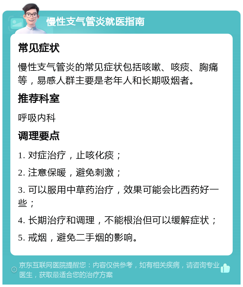 慢性支气管炎就医指南 常见症状 慢性支气管炎的常见症状包括咳嗽、咳痰、胸痛等，易感人群主要是老年人和长期吸烟者。 推荐科室 呼吸内科 调理要点 1. 对症治疗，止咳化痰； 2. 注意保暖，避免刺激； 3. 可以服用中草药治疗，效果可能会比西药好一些； 4. 长期治疗和调理，不能根治但可以缓解症状； 5. 戒烟，避免二手烟的影响。