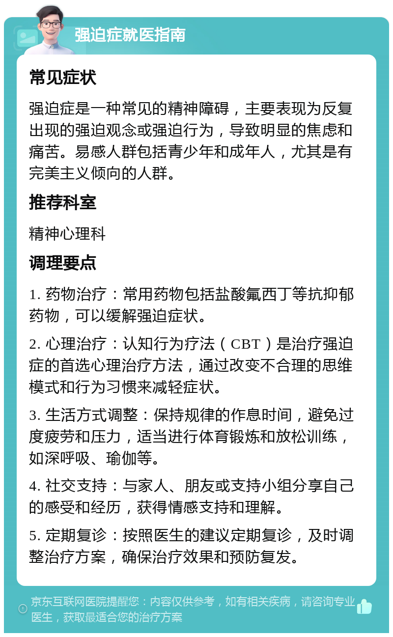 强迫症就医指南 常见症状 强迫症是一种常见的精神障碍，主要表现为反复出现的强迫观念或强迫行为，导致明显的焦虑和痛苦。易感人群包括青少年和成年人，尤其是有完美主义倾向的人群。 推荐科室 精神心理科 调理要点 1. 药物治疗：常用药物包括盐酸氟西丁等抗抑郁药物，可以缓解强迫症状。 2. 心理治疗：认知行为疗法（CBT）是治疗强迫症的首选心理治疗方法，通过改变不合理的思维模式和行为习惯来减轻症状。 3. 生活方式调整：保持规律的作息时间，避免过度疲劳和压力，适当进行体育锻炼和放松训练，如深呼吸、瑜伽等。 4. 社交支持：与家人、朋友或支持小组分享自己的感受和经历，获得情感支持和理解。 5. 定期复诊：按照医生的建议定期复诊，及时调整治疗方案，确保治疗效果和预防复发。