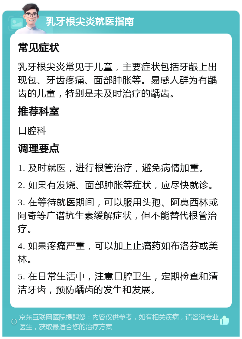 乳牙根尖炎就医指南 常见症状 乳牙根尖炎常见于儿童，主要症状包括牙龈上出现包、牙齿疼痛、面部肿胀等。易感人群为有龋齿的儿童，特别是未及时治疗的龋齿。 推荐科室 口腔科 调理要点 1. 及时就医，进行根管治疗，避免病情加重。 2. 如果有发烧、面部肿胀等症状，应尽快就诊。 3. 在等待就医期间，可以服用头孢、阿莫西林或阿奇等广谱抗生素缓解症状，但不能替代根管治疗。 4. 如果疼痛严重，可以加上止痛药如布洛芬或美林。 5. 在日常生活中，注意口腔卫生，定期检查和清洁牙齿，预防龋齿的发生和发展。