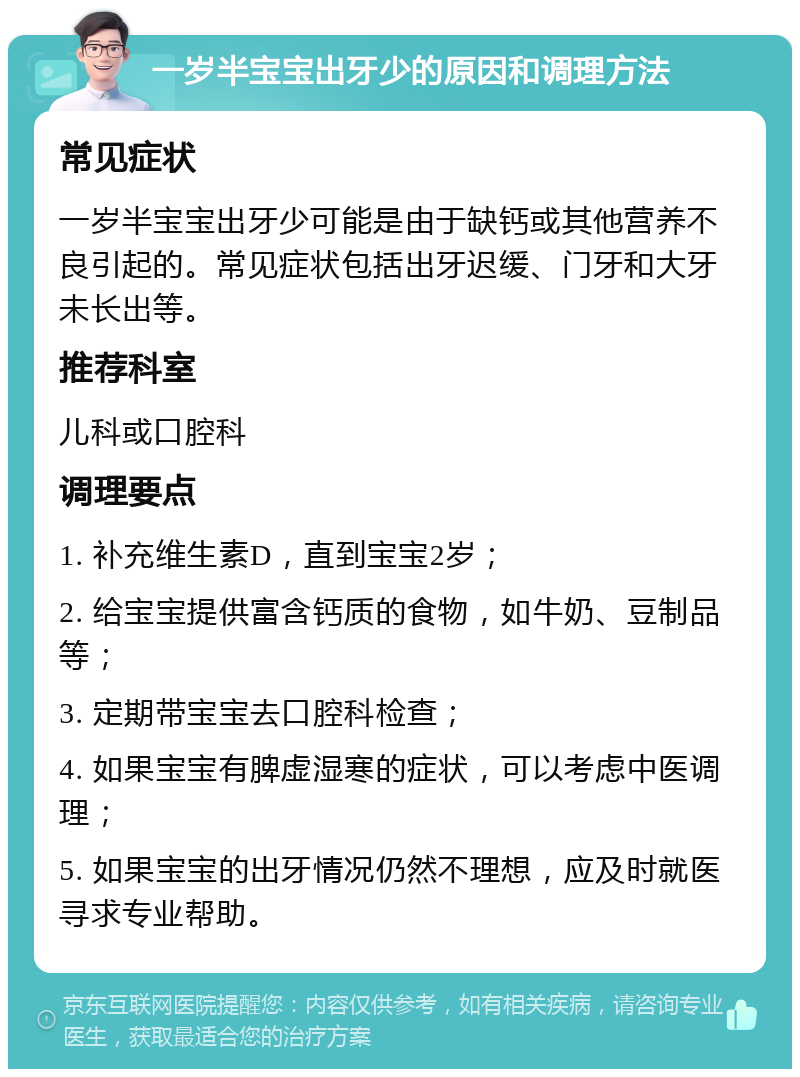 一岁半宝宝出牙少的原因和调理方法 常见症状 一岁半宝宝出牙少可能是由于缺钙或其他营养不良引起的。常见症状包括出牙迟缓、门牙和大牙未长出等。 推荐科室 儿科或口腔科 调理要点 1. 补充维生素D，直到宝宝2岁； 2. 给宝宝提供富含钙质的食物，如牛奶、豆制品等； 3. 定期带宝宝去口腔科检查； 4. 如果宝宝有脾虚湿寒的症状，可以考虑中医调理； 5. 如果宝宝的出牙情况仍然不理想，应及时就医寻求专业帮助。