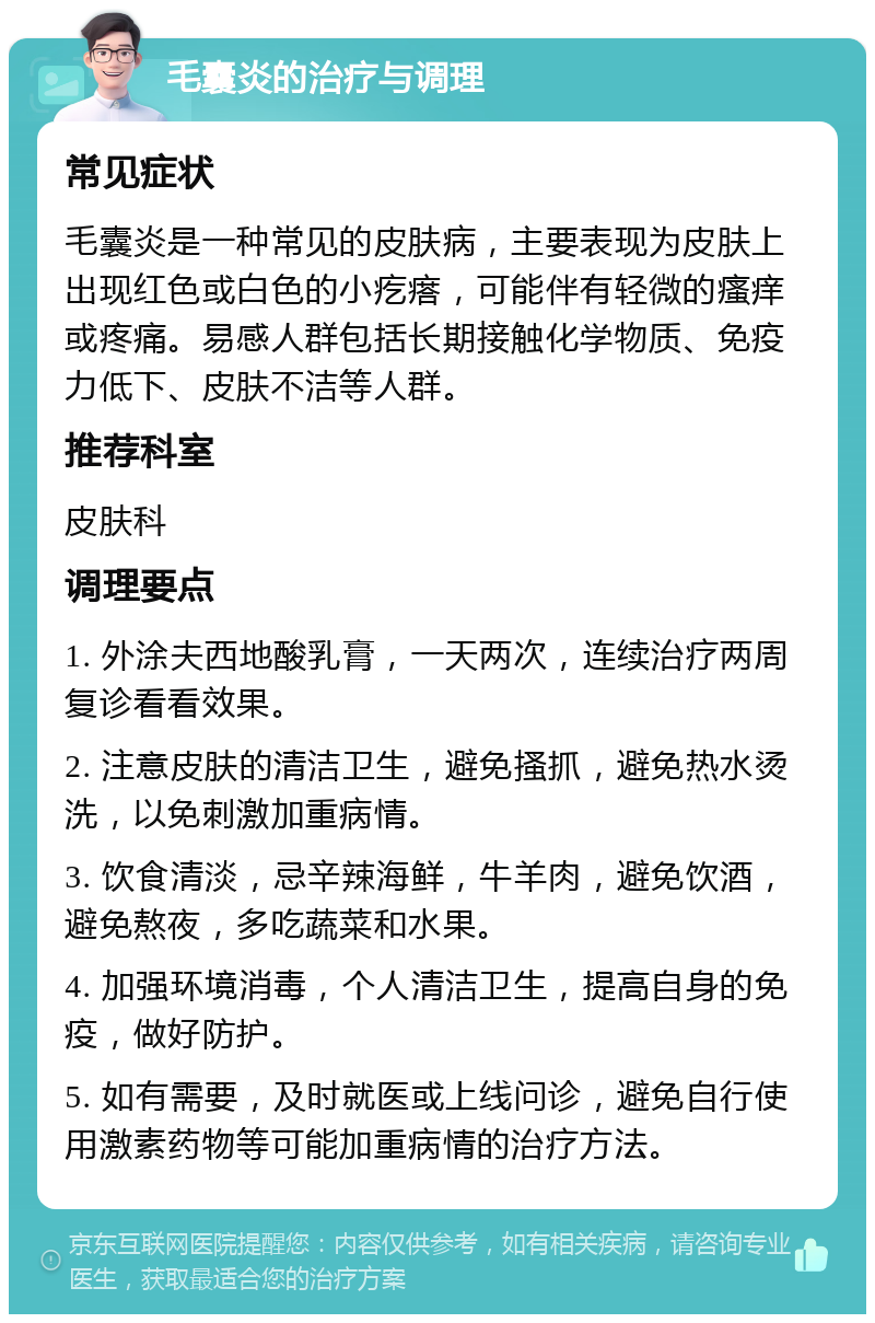 毛囊炎的治疗与调理 常见症状 毛囊炎是一种常见的皮肤病，主要表现为皮肤上出现红色或白色的小疙瘩，可能伴有轻微的瘙痒或疼痛。易感人群包括长期接触化学物质、免疫力低下、皮肤不洁等人群。 推荐科室 皮肤科 调理要点 1. 外涂夫西地酸乳膏，一天两次，连续治疗两周复诊看看效果。 2. 注意皮肤的清洁卫生，避免搔抓，避免热水烫洗，以免刺激加重病情。 3. 饮食清淡，忌辛辣海鲜，牛羊肉，避免饮酒，避免熬夜，多吃蔬菜和水果。 4. 加强环境消毒，个人清洁卫生，提高自身的免疫，做好防护。 5. 如有需要，及时就医或上线问诊，避免自行使用激素药物等可能加重病情的治疗方法。