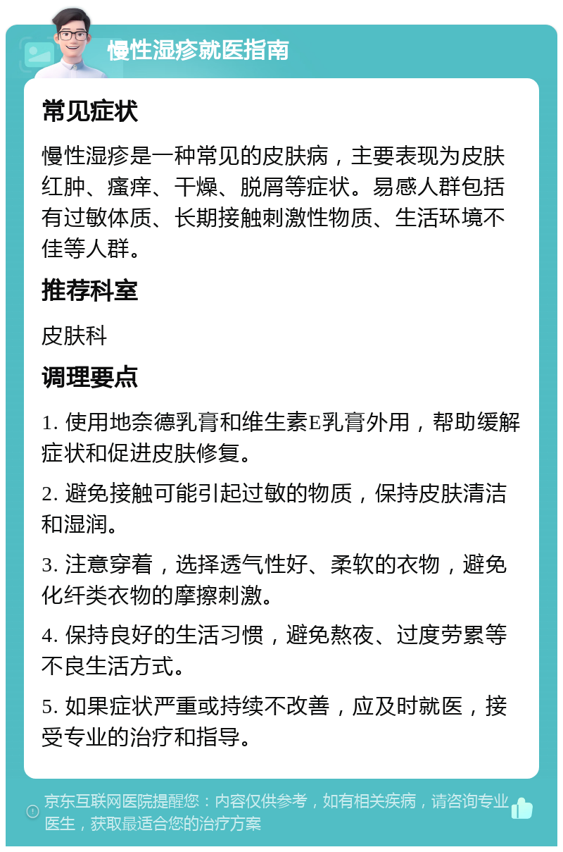 慢性湿疹就医指南 常见症状 慢性湿疹是一种常见的皮肤病，主要表现为皮肤红肿、瘙痒、干燥、脱屑等症状。易感人群包括有过敏体质、长期接触刺激性物质、生活环境不佳等人群。 推荐科室 皮肤科 调理要点 1. 使用地奈德乳膏和维生素E乳膏外用，帮助缓解症状和促进皮肤修复。 2. 避免接触可能引起过敏的物质，保持皮肤清洁和湿润。 3. 注意穿着，选择透气性好、柔软的衣物，避免化纤类衣物的摩擦刺激。 4. 保持良好的生活习惯，避免熬夜、过度劳累等不良生活方式。 5. 如果症状严重或持续不改善，应及时就医，接受专业的治疗和指导。