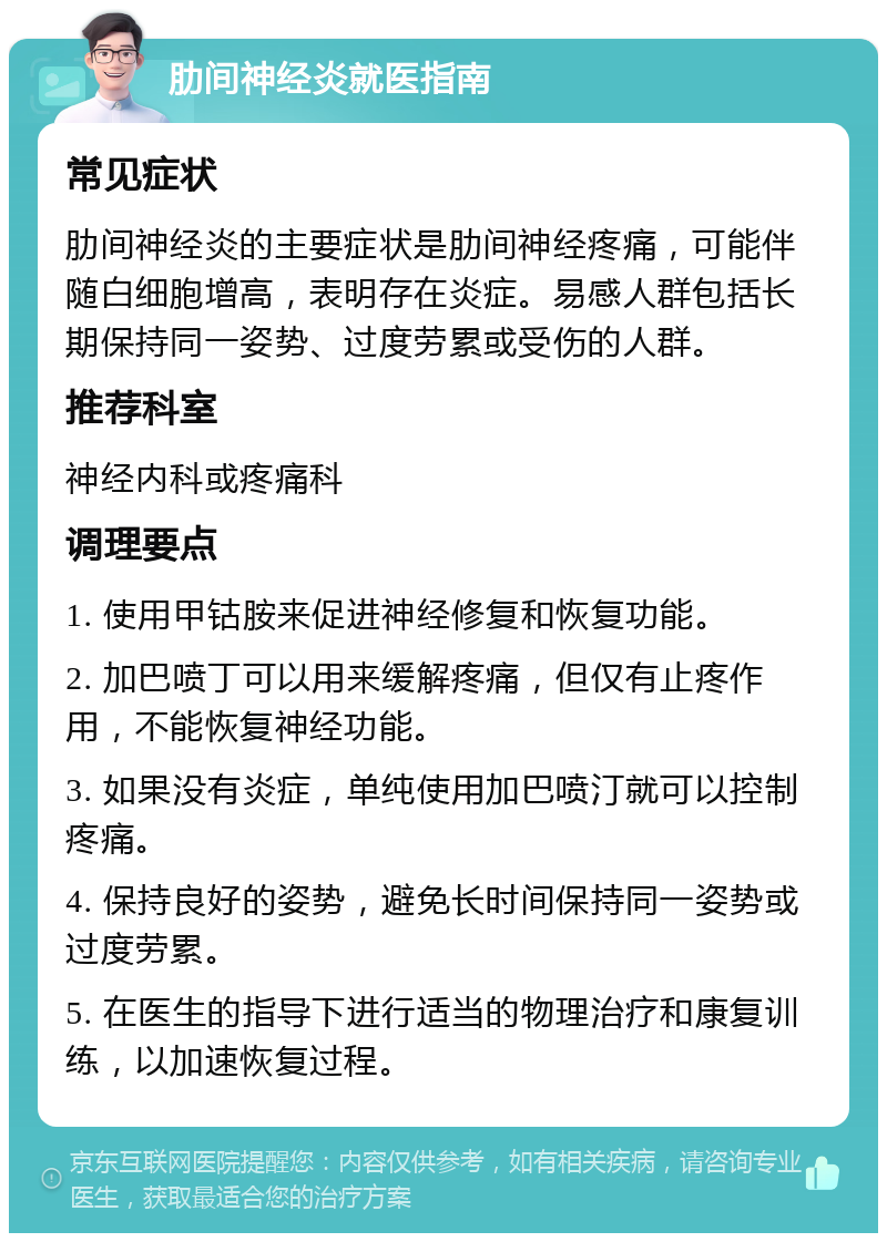 肋间神经炎就医指南 常见症状 肋间神经炎的主要症状是肋间神经疼痛，可能伴随白细胞增高，表明存在炎症。易感人群包括长期保持同一姿势、过度劳累或受伤的人群。 推荐科室 神经内科或疼痛科 调理要点 1. 使用甲钴胺来促进神经修复和恢复功能。 2. 加巴喷丁可以用来缓解疼痛，但仅有止疼作用，不能恢复神经功能。 3. 如果没有炎症，单纯使用加巴喷汀就可以控制疼痛。 4. 保持良好的姿势，避免长时间保持同一姿势或过度劳累。 5. 在医生的指导下进行适当的物理治疗和康复训练，以加速恢复过程。