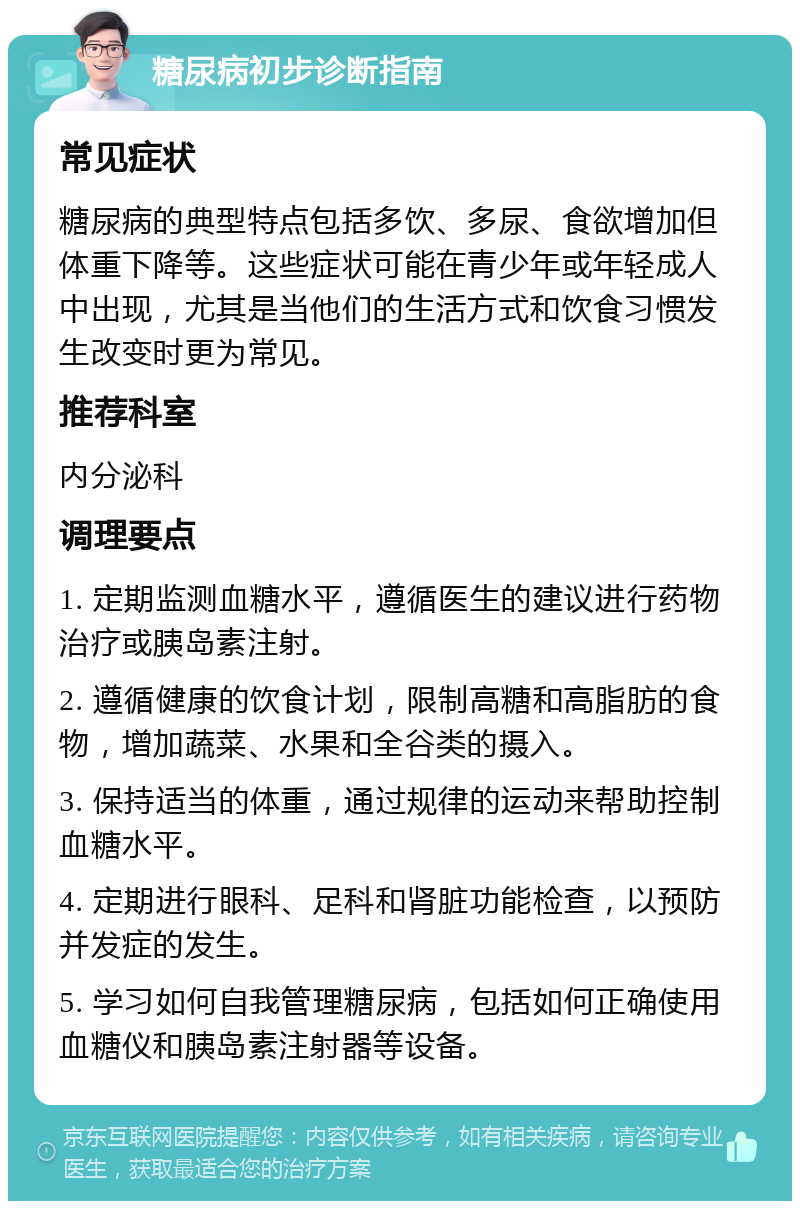 糖尿病初步诊断指南 常见症状 糖尿病的典型特点包括多饮、多尿、食欲增加但体重下降等。这些症状可能在青少年或年轻成人中出现，尤其是当他们的生活方式和饮食习惯发生改变时更为常见。 推荐科室 内分泌科 调理要点 1. 定期监测血糖水平，遵循医生的建议进行药物治疗或胰岛素注射。 2. 遵循健康的饮食计划，限制高糖和高脂肪的食物，增加蔬菜、水果和全谷类的摄入。 3. 保持适当的体重，通过规律的运动来帮助控制血糖水平。 4. 定期进行眼科、足科和肾脏功能检查，以预防并发症的发生。 5. 学习如何自我管理糖尿病，包括如何正确使用血糖仪和胰岛素注射器等设备。