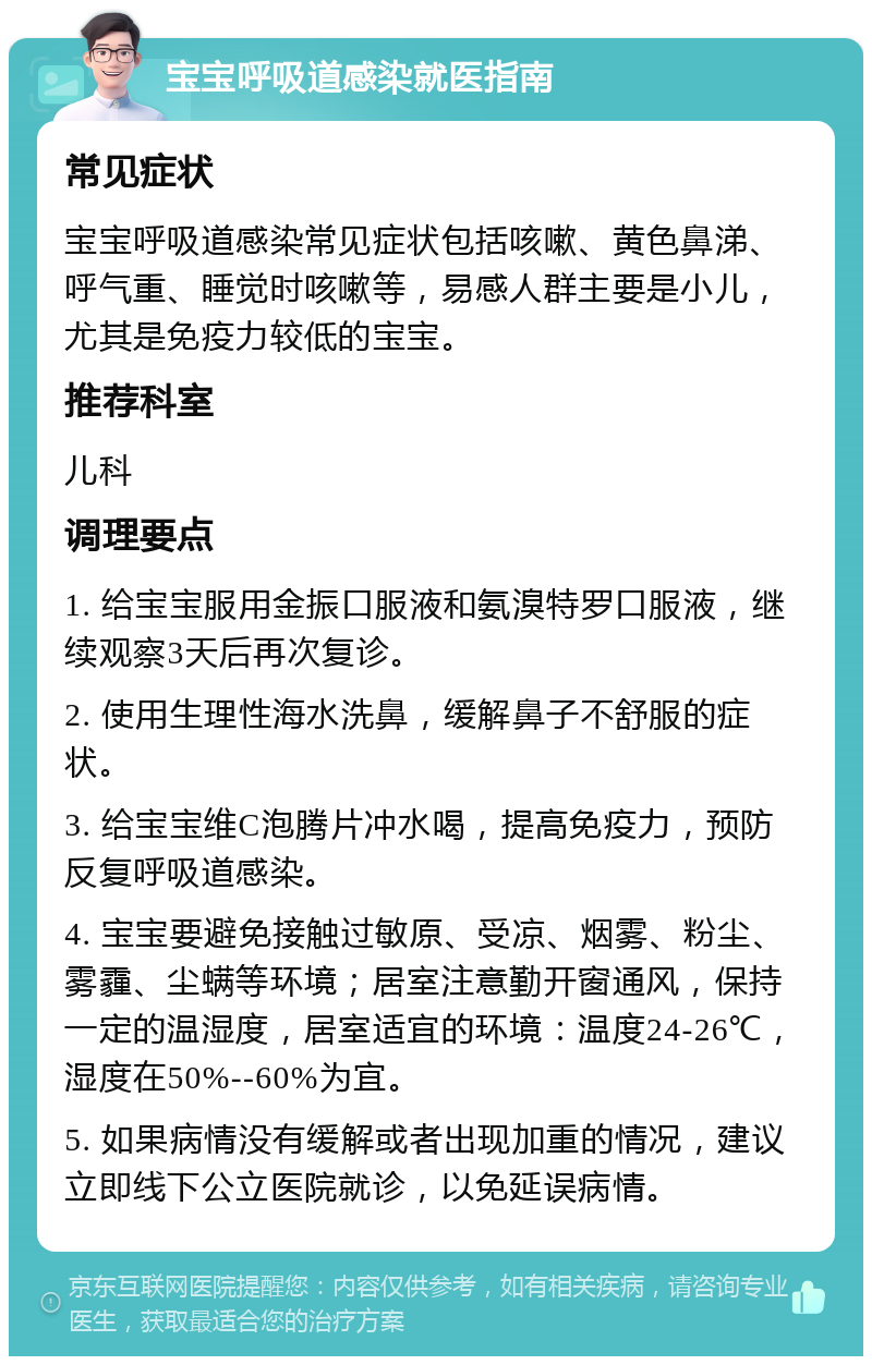 宝宝呼吸道感染就医指南 常见症状 宝宝呼吸道感染常见症状包括咳嗽、黄色鼻涕、呼气重、睡觉时咳嗽等，易感人群主要是小儿，尤其是免疫力较低的宝宝。 推荐科室 儿科 调理要点 1. 给宝宝服用金振口服液和氨溴特罗口服液，继续观察3天后再次复诊。 2. 使用生理性海水洗鼻，缓解鼻子不舒服的症状。 3. 给宝宝维C泡腾片冲水喝，提高免疫力，预防反复呼吸道感染。 4. 宝宝要避免接触过敏原、受凉、烟雾、粉尘、雾霾、尘螨等环境；居室注意勤开窗通风，保持一定的温湿度，居室适宜的环境：温度24-26℃，湿度在50%--60%为宜。 5. 如果病情没有缓解或者出现加重的情况，建议立即线下公立医院就诊，以免延误病情。