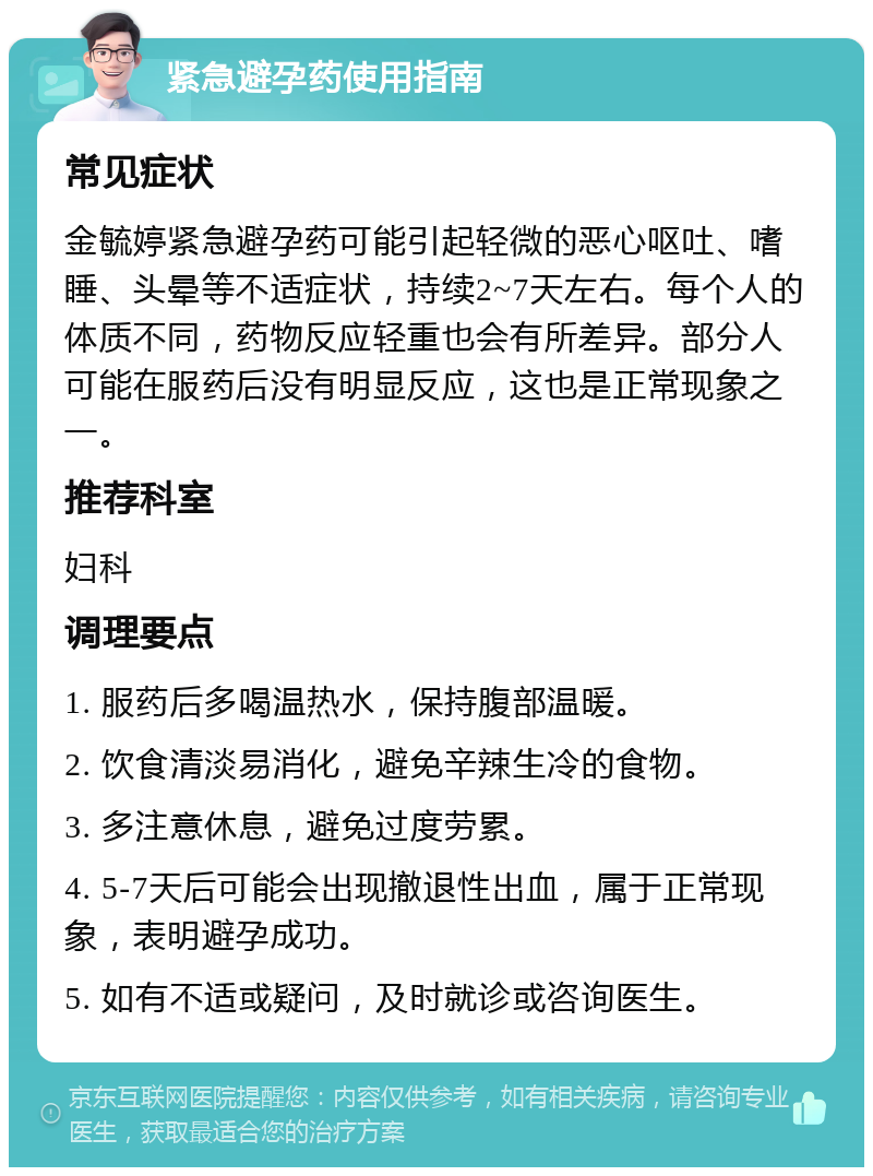 紧急避孕药使用指南 常见症状 金毓婷紧急避孕药可能引起轻微的恶心呕吐、嗜睡、头晕等不适症状，持续2~7天左右。每个人的体质不同，药物反应轻重也会有所差异。部分人可能在服药后没有明显反应，这也是正常现象之一。 推荐科室 妇科 调理要点 1. 服药后多喝温热水，保持腹部温暖。 2. 饮食清淡易消化，避免辛辣生冷的食物。 3. 多注意休息，避免过度劳累。 4. 5-7天后可能会出现撤退性出血，属于正常现象，表明避孕成功。 5. 如有不适或疑问，及时就诊或咨询医生。