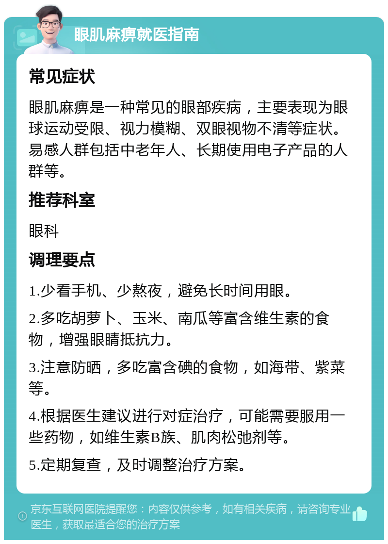 眼肌麻痹就医指南 常见症状 眼肌麻痹是一种常见的眼部疾病，主要表现为眼球运动受限、视力模糊、双眼视物不清等症状。易感人群包括中老年人、长期使用电子产品的人群等。 推荐科室 眼科 调理要点 1.少看手机、少熬夜，避免长时间用眼。 2.多吃胡萝卜、玉米、南瓜等富含维生素的食物，增强眼睛抵抗力。 3.注意防晒，多吃富含碘的食物，如海带、紫菜等。 4.根据医生建议进行对症治疗，可能需要服用一些药物，如维生素B族、肌肉松弛剂等。 5.定期复查，及时调整治疗方案。