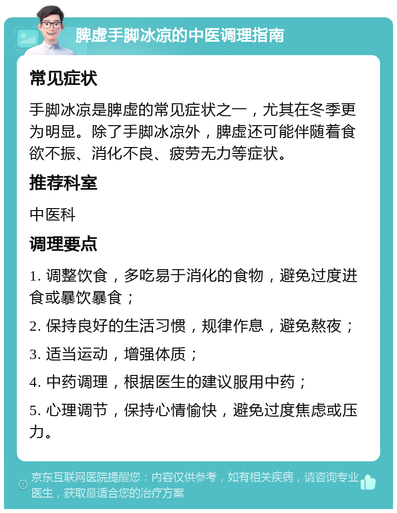 脾虚手脚冰凉的中医调理指南 常见症状 手脚冰凉是脾虚的常见症状之一，尤其在冬季更为明显。除了手脚冰凉外，脾虚还可能伴随着食欲不振、消化不良、疲劳无力等症状。 推荐科室 中医科 调理要点 1. 调整饮食，多吃易于消化的食物，避免过度进食或暴饮暴食； 2. 保持良好的生活习惯，规律作息，避免熬夜； 3. 适当运动，增强体质； 4. 中药调理，根据医生的建议服用中药； 5. 心理调节，保持心情愉快，避免过度焦虑或压力。