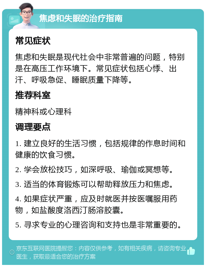 焦虑和失眠的治疗指南 常见症状 焦虑和失眠是现代社会中非常普遍的问题，特别是在高压工作环境下。常见症状包括心悸、出汗、呼吸急促、睡眠质量下降等。 推荐科室 精神科或心理科 调理要点 1. 建立良好的生活习惯，包括规律的作息时间和健康的饮食习惯。 2. 学会放松技巧，如深呼吸、瑜伽或冥想等。 3. 适当的体育锻炼可以帮助释放压力和焦虑。 4. 如果症状严重，应及时就医并按医嘱服用药物，如盐酸度洛西汀肠溶胶囊。 5. 寻求专业的心理咨询和支持也是非常重要的。