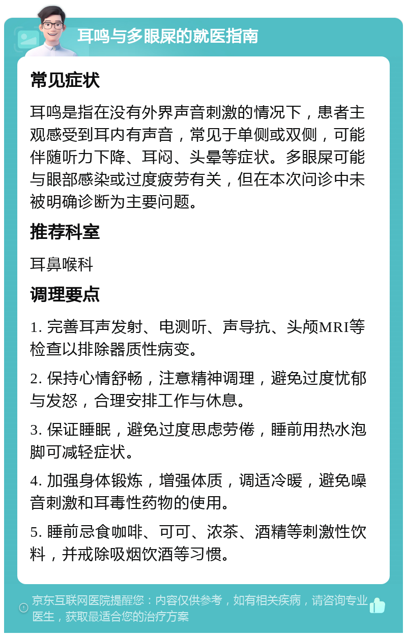 耳鸣与多眼屎的就医指南 常见症状 耳鸣是指在没有外界声音刺激的情况下，患者主观感受到耳内有声音，常见于单侧或双侧，可能伴随听力下降、耳闷、头晕等症状。多眼屎可能与眼部感染或过度疲劳有关，但在本次问诊中未被明确诊断为主要问题。 推荐科室 耳鼻喉科 调理要点 1. 完善耳声发射、电测听、声导抗、头颅MRI等检查以排除器质性病变。 2. 保持心情舒畅，注意精神调理，避免过度忧郁与发怒，合理安排工作与休息。 3. 保证睡眠，避免过度思虑劳倦，睡前用热水泡脚可减轻症状。 4. 加强身体锻炼，增强体质，调适冷暖，避免噪音刺激和耳毒性药物的使用。 5. 睡前忌食咖啡、可可、浓茶、酒精等刺激性饮料，并戒除吸烟饮酒等习惯。