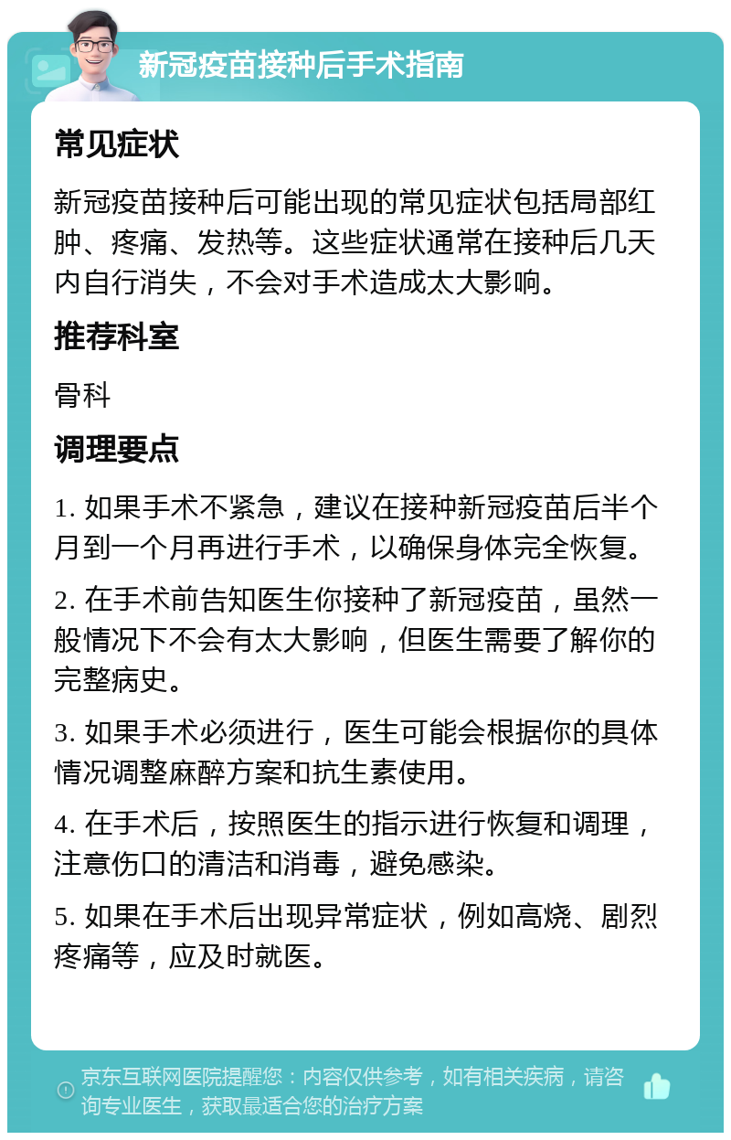 新冠疫苗接种后手术指南 常见症状 新冠疫苗接种后可能出现的常见症状包括局部红肿、疼痛、发热等。这些症状通常在接种后几天内自行消失，不会对手术造成太大影响。 推荐科室 骨科 调理要点 1. 如果手术不紧急，建议在接种新冠疫苗后半个月到一个月再进行手术，以确保身体完全恢复。 2. 在手术前告知医生你接种了新冠疫苗，虽然一般情况下不会有太大影响，但医生需要了解你的完整病史。 3. 如果手术必须进行，医生可能会根据你的具体情况调整麻醉方案和抗生素使用。 4. 在手术后，按照医生的指示进行恢复和调理，注意伤口的清洁和消毒，避免感染。 5. 如果在手术后出现异常症状，例如高烧、剧烈疼痛等，应及时就医。