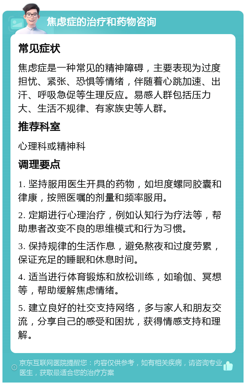 焦虑症的治疗和药物咨询 常见症状 焦虑症是一种常见的精神障碍，主要表现为过度担忧、紧张、恐惧等情绪，伴随着心跳加速、出汗、呼吸急促等生理反应。易感人群包括压力大、生活不规律、有家族史等人群。 推荐科室 心理科或精神科 调理要点 1. 坚持服用医生开具的药物，如坦度螺同胶囊和律康，按照医嘱的剂量和频率服用。 2. 定期进行心理治疗，例如认知行为疗法等，帮助患者改变不良的思维模式和行为习惯。 3. 保持规律的生活作息，避免熬夜和过度劳累，保证充足的睡眠和休息时间。 4. 适当进行体育锻炼和放松训练，如瑜伽、冥想等，帮助缓解焦虑情绪。 5. 建立良好的社交支持网络，多与家人和朋友交流，分享自己的感受和困扰，获得情感支持和理解。