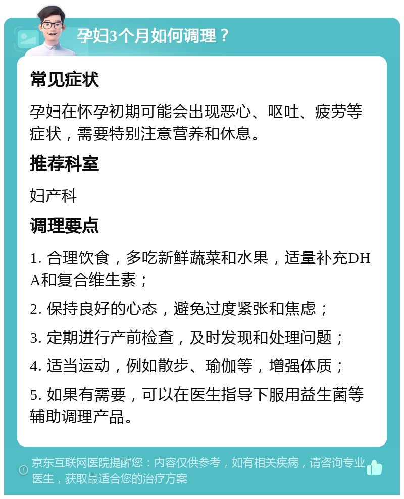 孕妇3个月如何调理？ 常见症状 孕妇在怀孕初期可能会出现恶心、呕吐、疲劳等症状，需要特别注意营养和休息。 推荐科室 妇产科 调理要点 1. 合理饮食，多吃新鲜蔬菜和水果，适量补充DHA和复合维生素； 2. 保持良好的心态，避免过度紧张和焦虑； 3. 定期进行产前检查，及时发现和处理问题； 4. 适当运动，例如散步、瑜伽等，增强体质； 5. 如果有需要，可以在医生指导下服用益生菌等辅助调理产品。