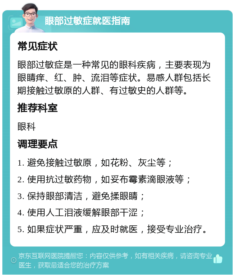 眼部过敏症就医指南 常见症状 眼部过敏症是一种常见的眼科疾病，主要表现为眼睛痒、红、肿、流泪等症状。易感人群包括长期接触过敏原的人群、有过敏史的人群等。 推荐科室 眼科 调理要点 1. 避免接触过敏原，如花粉、灰尘等； 2. 使用抗过敏药物，如妥布霉素滴眼液等； 3. 保持眼部清洁，避免揉眼睛； 4. 使用人工泪液缓解眼部干涩； 5. 如果症状严重，应及时就医，接受专业治疗。