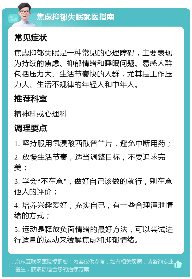 焦虑抑郁失眠就医指南 常见症状 焦虑抑郁失眠是一种常见的心理障碍，主要表现为持续的焦虑、抑郁情绪和睡眠问题。易感人群包括压力大、生活节奏快的人群，尤其是工作压力大、生活不规律的年轻人和中年人。 推荐科室 精神科或心理科 调理要点 1. 坚持服用氢溴酸西酞普兰片，避免中断用药； 2. 放慢生活节奏，适当调整目标，不要追求完美； 3. 学会“不在意”，做好自己该做的就行，别在意他人的评价； 4. 培养兴趣爱好，充实自己，有一些合理渲泄情绪的方式； 5. 运动是释放负面情绪的最好方法，可以尝试进行适量的运动来缓解焦虑和抑郁情绪。