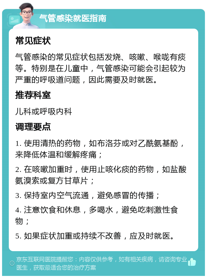 气管感染就医指南 常见症状 气管感染的常见症状包括发烧、咳嗽、喉咙有痰等。特别是在儿童中，气管感染可能会引起较为严重的呼吸道问题，因此需要及时就医。 推荐科室 儿科或呼吸内科 调理要点 1. 使用清热的药物，如布洛芬或对乙酰氨基酚，来降低体温和缓解疼痛； 2. 在咳嗽加重时，使用止咳化痰的药物，如盐酸氨溴索或复方甘草片； 3. 保持室内空气流通，避免感冒的传播； 4. 注意饮食和休息，多喝水，避免吃刺激性食物； 5. 如果症状加重或持续不改善，应及时就医。