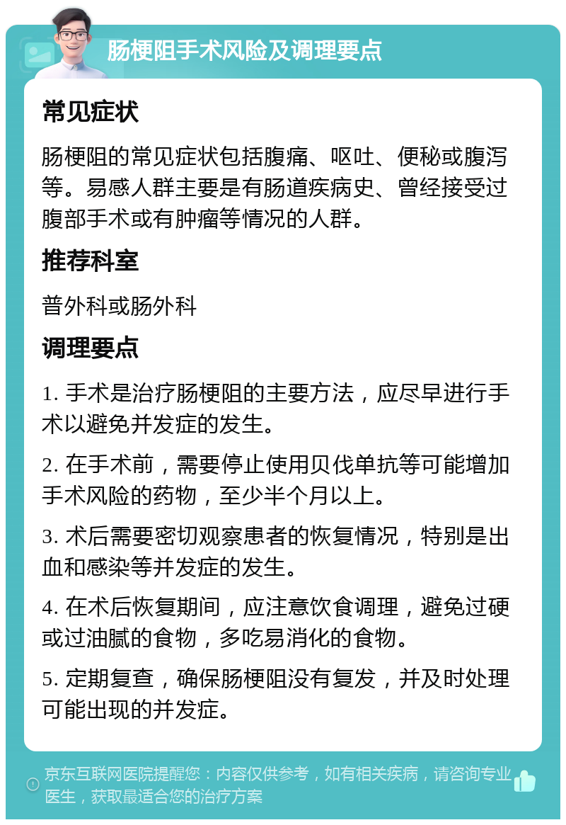 肠梗阻手术风险及调理要点 常见症状 肠梗阻的常见症状包括腹痛、呕吐、便秘或腹泻等。易感人群主要是有肠道疾病史、曾经接受过腹部手术或有肿瘤等情况的人群。 推荐科室 普外科或肠外科 调理要点 1. 手术是治疗肠梗阻的主要方法，应尽早进行手术以避免并发症的发生。 2. 在手术前，需要停止使用贝伐单抗等可能增加手术风险的药物，至少半个月以上。 3. 术后需要密切观察患者的恢复情况，特别是出血和感染等并发症的发生。 4. 在术后恢复期间，应注意饮食调理，避免过硬或过油腻的食物，多吃易消化的食物。 5. 定期复查，确保肠梗阻没有复发，并及时处理可能出现的并发症。