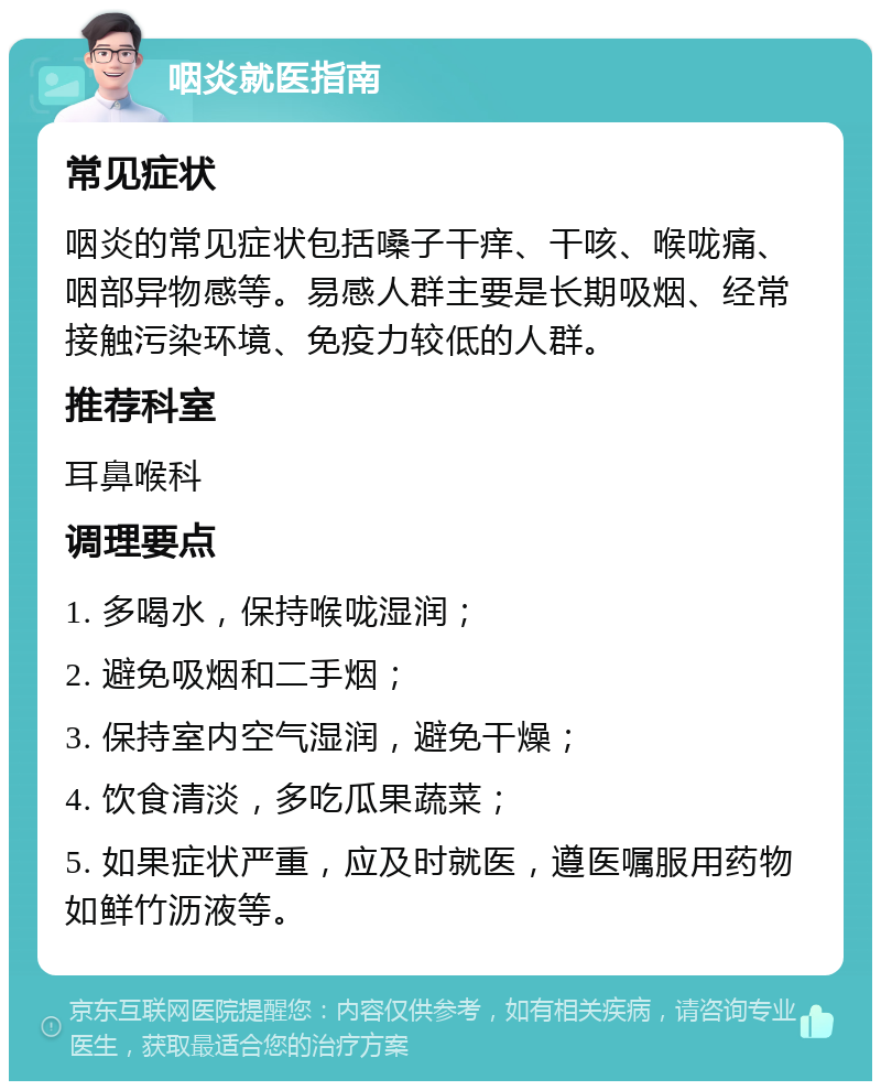 咽炎就医指南 常见症状 咽炎的常见症状包括嗓子干痒、干咳、喉咙痛、咽部异物感等。易感人群主要是长期吸烟、经常接触污染环境、免疫力较低的人群。 推荐科室 耳鼻喉科 调理要点 1. 多喝水，保持喉咙湿润； 2. 避免吸烟和二手烟； 3. 保持室内空气湿润，避免干燥； 4. 饮食清淡，多吃瓜果蔬菜； 5. 如果症状严重，应及时就医，遵医嘱服用药物如鲜竹沥液等。