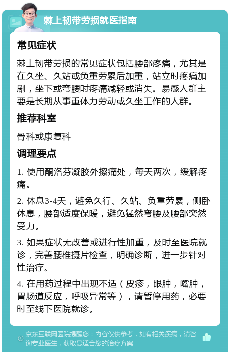 棘上韧带劳损就医指南 常见症状 棘上韧带劳损的常见症状包括腰部疼痛，尤其是在久坐、久站或负重劳累后加重，站立时疼痛加剧，坐下或弯腰时疼痛减轻或消失。易感人群主要是长期从事重体力劳动或久坐工作的人群。 推荐科室 骨科或康复科 调理要点 1. 使用酮洛芬凝胶外擦痛处，每天两次，缓解疼痛。 2. 休息3-4天，避免久行、久站、负重劳累，侧卧休息，腰部适度保暖，避免猛然弯腰及腰部突然受力。 3. 如果症状无改善或进行性加重，及时至医院就诊，完善腰椎摄片检查，明确诊断，进一步针对性治疗。 4. 在用药过程中出现不适（皮疹，眼肿，嘴肿，胃肠道反应，呼吸异常等），请暂停用药，必要时至线下医院就诊。