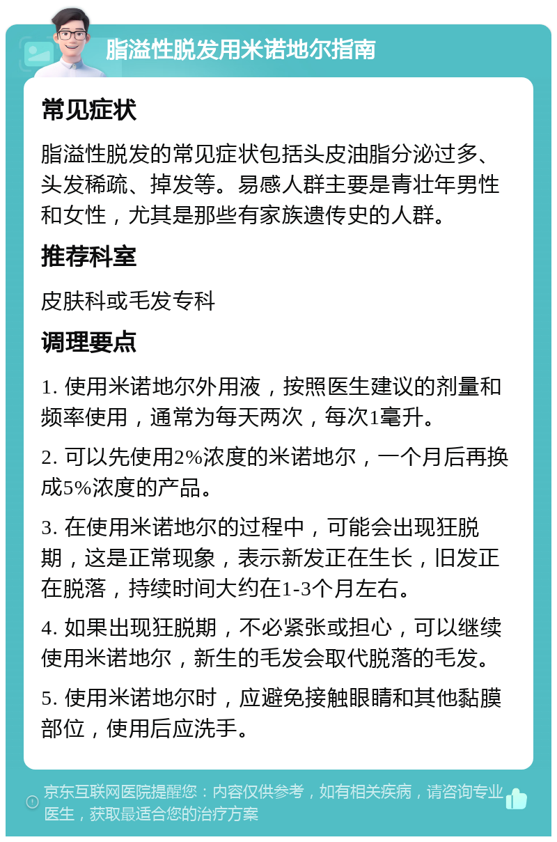 脂溢性脱发用米诺地尔指南 常见症状 脂溢性脱发的常见症状包括头皮油脂分泌过多、头发稀疏、掉发等。易感人群主要是青壮年男性和女性，尤其是那些有家族遗传史的人群。 推荐科室 皮肤科或毛发专科 调理要点 1. 使用米诺地尔外用液，按照医生建议的剂量和频率使用，通常为每天两次，每次1毫升。 2. 可以先使用2%浓度的米诺地尔，一个月后再换成5%浓度的产品。 3. 在使用米诺地尔的过程中，可能会出现狂脱期，这是正常现象，表示新发正在生长，旧发正在脱落，持续时间大约在1-3个月左右。 4. 如果出现狂脱期，不必紧张或担心，可以继续使用米诺地尔，新生的毛发会取代脱落的毛发。 5. 使用米诺地尔时，应避免接触眼睛和其他黏膜部位，使用后应洗手。