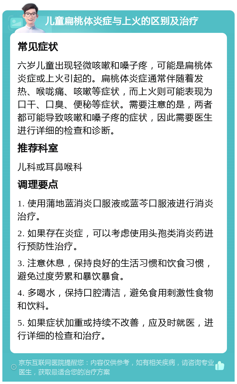 儿童扁桃体炎症与上火的区别及治疗 常见症状 六岁儿童出现轻微咳嗽和嗓子疼，可能是扁桃体炎症或上火引起的。扁桃体炎症通常伴随着发热、喉咙痛、咳嗽等症状，而上火则可能表现为口干、口臭、便秘等症状。需要注意的是，两者都可能导致咳嗽和嗓子疼的症状，因此需要医生进行详细的检查和诊断。 推荐科室 儿科或耳鼻喉科 调理要点 1. 使用蒲地蓝消炎口服液或蓝芩口服液进行消炎治疗。 2. 如果存在炎症，可以考虑使用头孢类消炎药进行预防性治疗。 3. 注意休息，保持良好的生活习惯和饮食习惯，避免过度劳累和暴饮暴食。 4. 多喝水，保持口腔清洁，避免食用刺激性食物和饮料。 5. 如果症状加重或持续不改善，应及时就医，进行详细的检查和治疗。