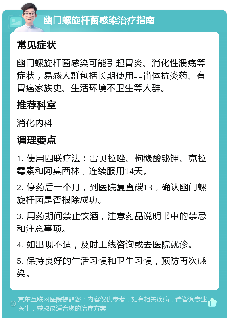 幽门螺旋杆菌感染治疗指南 常见症状 幽门螺旋杆菌感染可能引起胃炎、消化性溃疡等症状，易感人群包括长期使用非甾体抗炎药、有胃癌家族史、生活环境不卫生等人群。 推荐科室 消化内科 调理要点 1. 使用四联疗法：雷贝拉唑、枸橼酸铋钾、克拉霉素和阿莫西林，连续服用14天。 2. 停药后一个月，到医院复查碳13，确认幽门螺旋杆菌是否根除成功。 3. 用药期间禁止饮酒，注意药品说明书中的禁忌和注意事项。 4. 如出现不适，及时上线咨询或去医院就诊。 5. 保持良好的生活习惯和卫生习惯，预防再次感染。