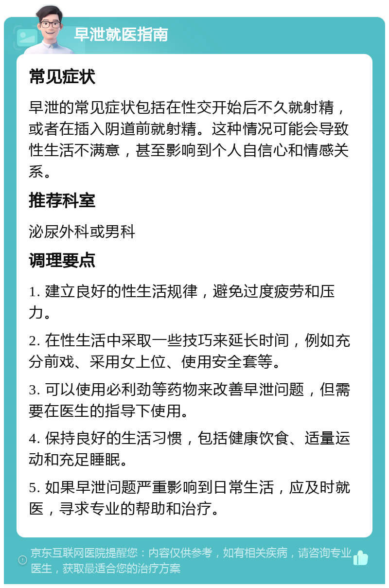 早泄就医指南 常见症状 早泄的常见症状包括在性交开始后不久就射精，或者在插入阴道前就射精。这种情况可能会导致性生活不满意，甚至影响到个人自信心和情感关系。 推荐科室 泌尿外科或男科 调理要点 1. 建立良好的性生活规律，避免过度疲劳和压力。 2. 在性生活中采取一些技巧来延长时间，例如充分前戏、采用女上位、使用安全套等。 3. 可以使用必利劲等药物来改善早泄问题，但需要在医生的指导下使用。 4. 保持良好的生活习惯，包括健康饮食、适量运动和充足睡眠。 5. 如果早泄问题严重影响到日常生活，应及时就医，寻求专业的帮助和治疗。