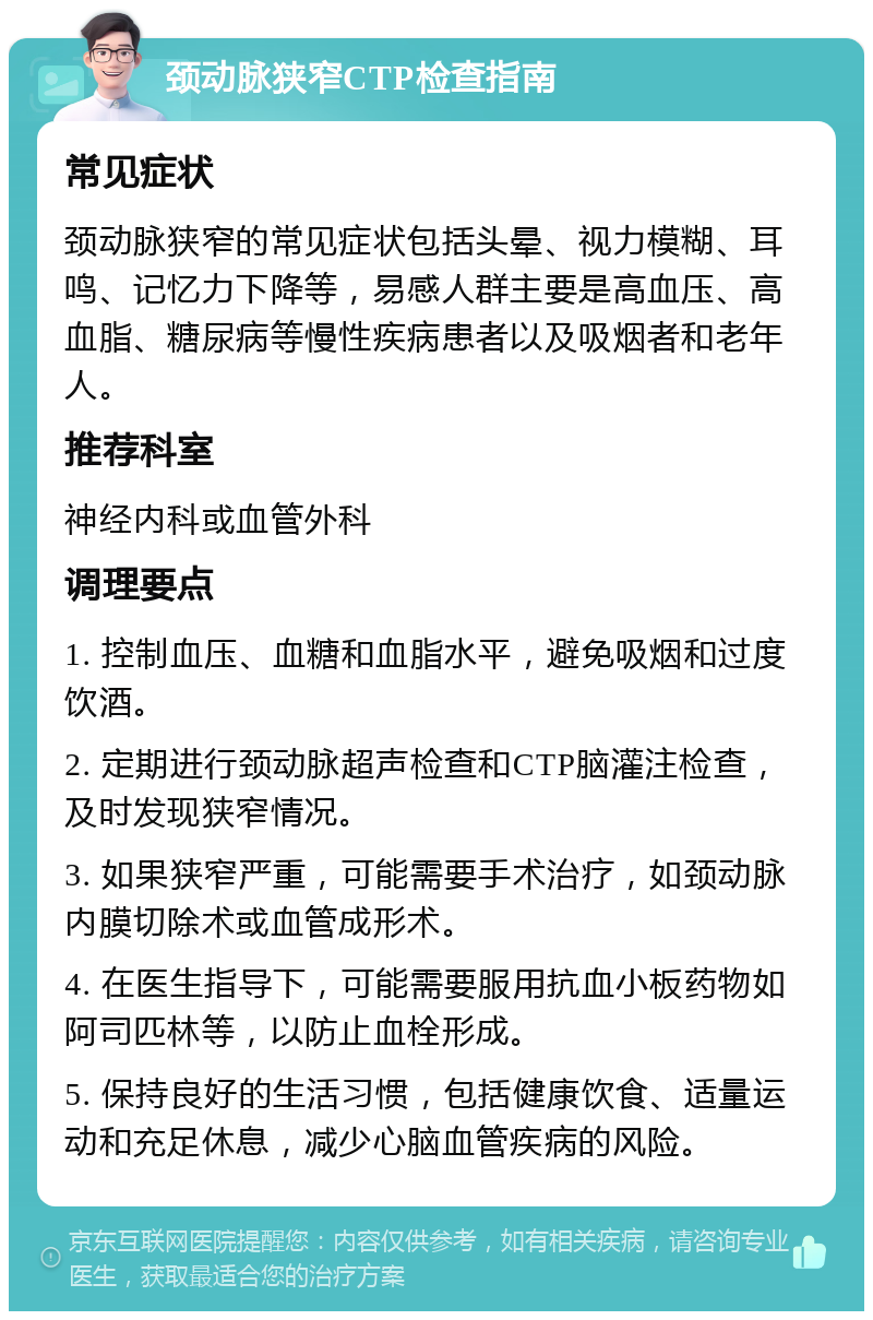 颈动脉狭窄CTP检查指南 常见症状 颈动脉狭窄的常见症状包括头晕、视力模糊、耳鸣、记忆力下降等，易感人群主要是高血压、高血脂、糖尿病等慢性疾病患者以及吸烟者和老年人。 推荐科室 神经内科或血管外科 调理要点 1. 控制血压、血糖和血脂水平，避免吸烟和过度饮酒。 2. 定期进行颈动脉超声检查和CTP脑灌注检查，及时发现狭窄情况。 3. 如果狭窄严重，可能需要手术治疗，如颈动脉内膜切除术或血管成形术。 4. 在医生指导下，可能需要服用抗血小板药物如阿司匹林等，以防止血栓形成。 5. 保持良好的生活习惯，包括健康饮食、适量运动和充足休息，减少心脑血管疾病的风险。