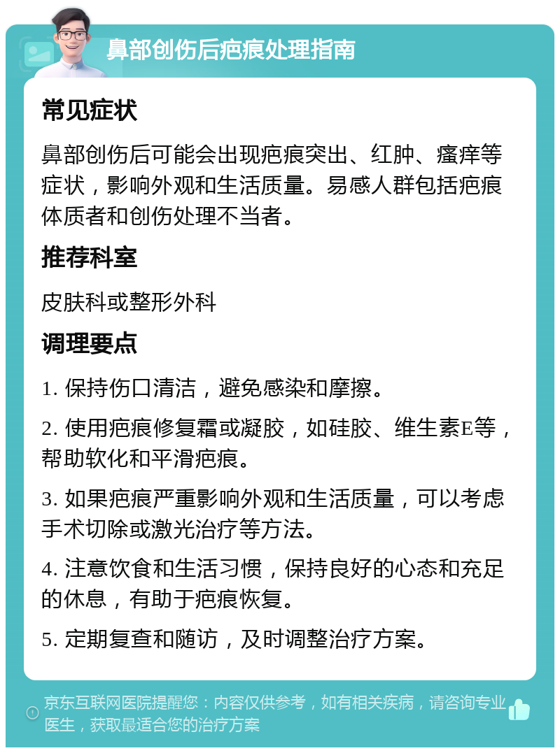 鼻部创伤后疤痕处理指南 常见症状 鼻部创伤后可能会出现疤痕突出、红肿、瘙痒等症状，影响外观和生活质量。易感人群包括疤痕体质者和创伤处理不当者。 推荐科室 皮肤科或整形外科 调理要点 1. 保持伤口清洁，避免感染和摩擦。 2. 使用疤痕修复霜或凝胶，如硅胶、维生素E等，帮助软化和平滑疤痕。 3. 如果疤痕严重影响外观和生活质量，可以考虑手术切除或激光治疗等方法。 4. 注意饮食和生活习惯，保持良好的心态和充足的休息，有助于疤痕恢复。 5. 定期复查和随访，及时调整治疗方案。