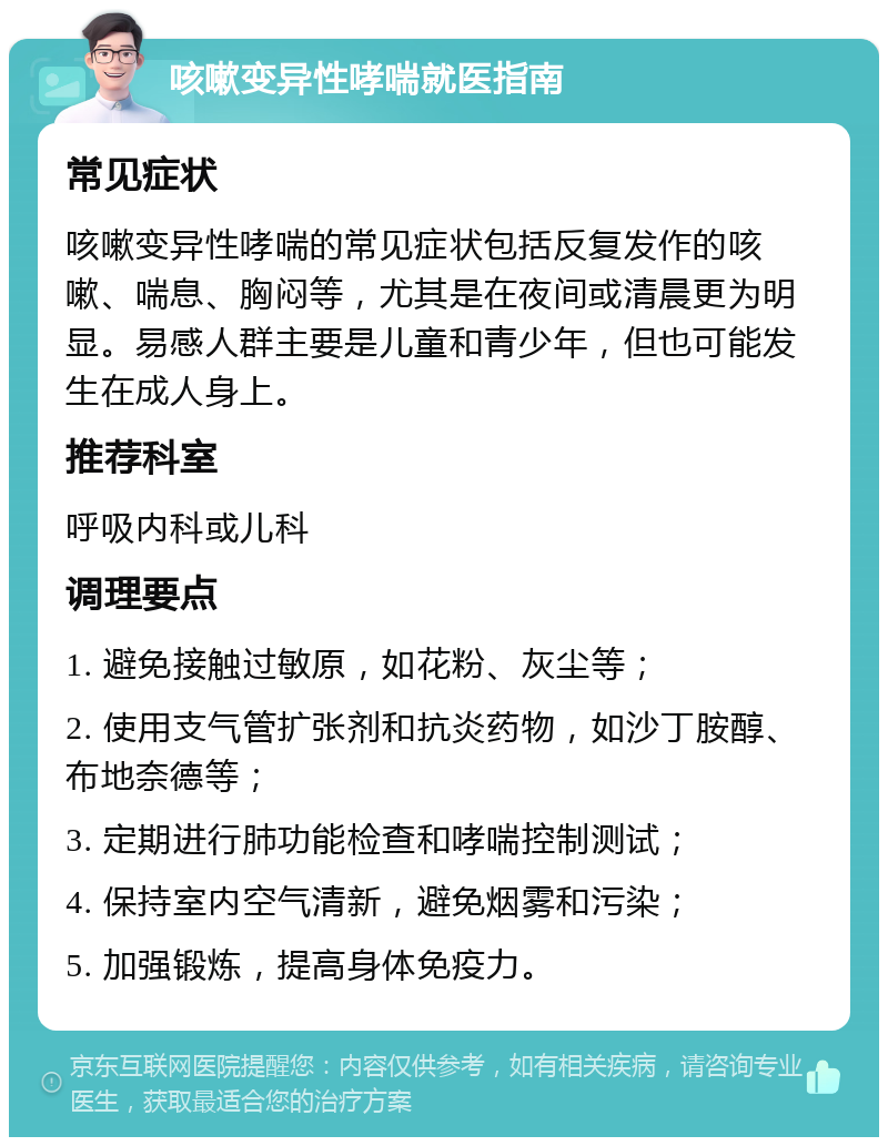 咳嗽变异性哮喘就医指南 常见症状 咳嗽变异性哮喘的常见症状包括反复发作的咳嗽、喘息、胸闷等，尤其是在夜间或清晨更为明显。易感人群主要是儿童和青少年，但也可能发生在成人身上。 推荐科室 呼吸内科或儿科 调理要点 1. 避免接触过敏原，如花粉、灰尘等； 2. 使用支气管扩张剂和抗炎药物，如沙丁胺醇、布地奈德等； 3. 定期进行肺功能检查和哮喘控制测试； 4. 保持室内空气清新，避免烟雾和污染； 5. 加强锻炼，提高身体免疫力。