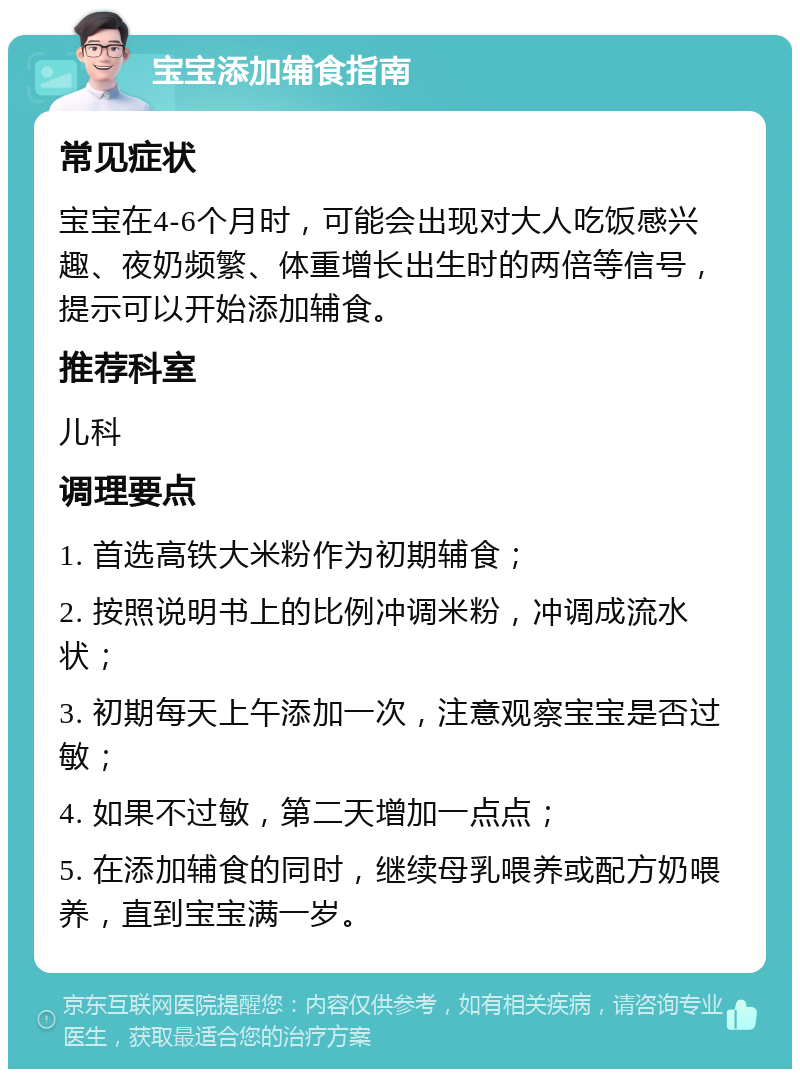 宝宝添加辅食指南 常见症状 宝宝在4-6个月时，可能会出现对大人吃饭感兴趣、夜奶频繁、体重增长出生时的两倍等信号，提示可以开始添加辅食。 推荐科室 儿科 调理要点 1. 首选高铁大米粉作为初期辅食； 2. 按照说明书上的比例冲调米粉，冲调成流水状； 3. 初期每天上午添加一次，注意观察宝宝是否过敏； 4. 如果不过敏，第二天增加一点点； 5. 在添加辅食的同时，继续母乳喂养或配方奶喂养，直到宝宝满一岁。