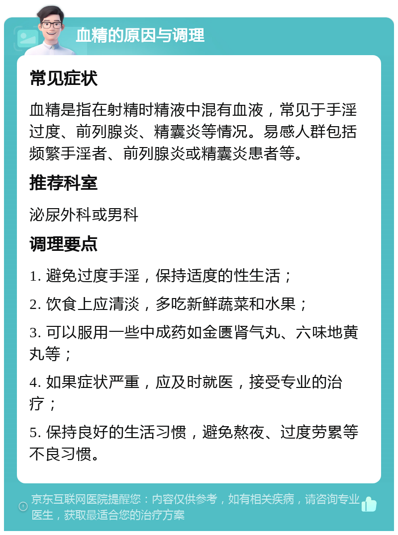 血精的原因与调理 常见症状 血精是指在射精时精液中混有血液，常见于手淫过度、前列腺炎、精囊炎等情况。易感人群包括频繁手淫者、前列腺炎或精囊炎患者等。 推荐科室 泌尿外科或男科 调理要点 1. 避免过度手淫，保持适度的性生活； 2. 饮食上应清淡，多吃新鲜蔬菜和水果； 3. 可以服用一些中成药如金匮肾气丸、六味地黄丸等； 4. 如果症状严重，应及时就医，接受专业的治疗； 5. 保持良好的生活习惯，避免熬夜、过度劳累等不良习惯。