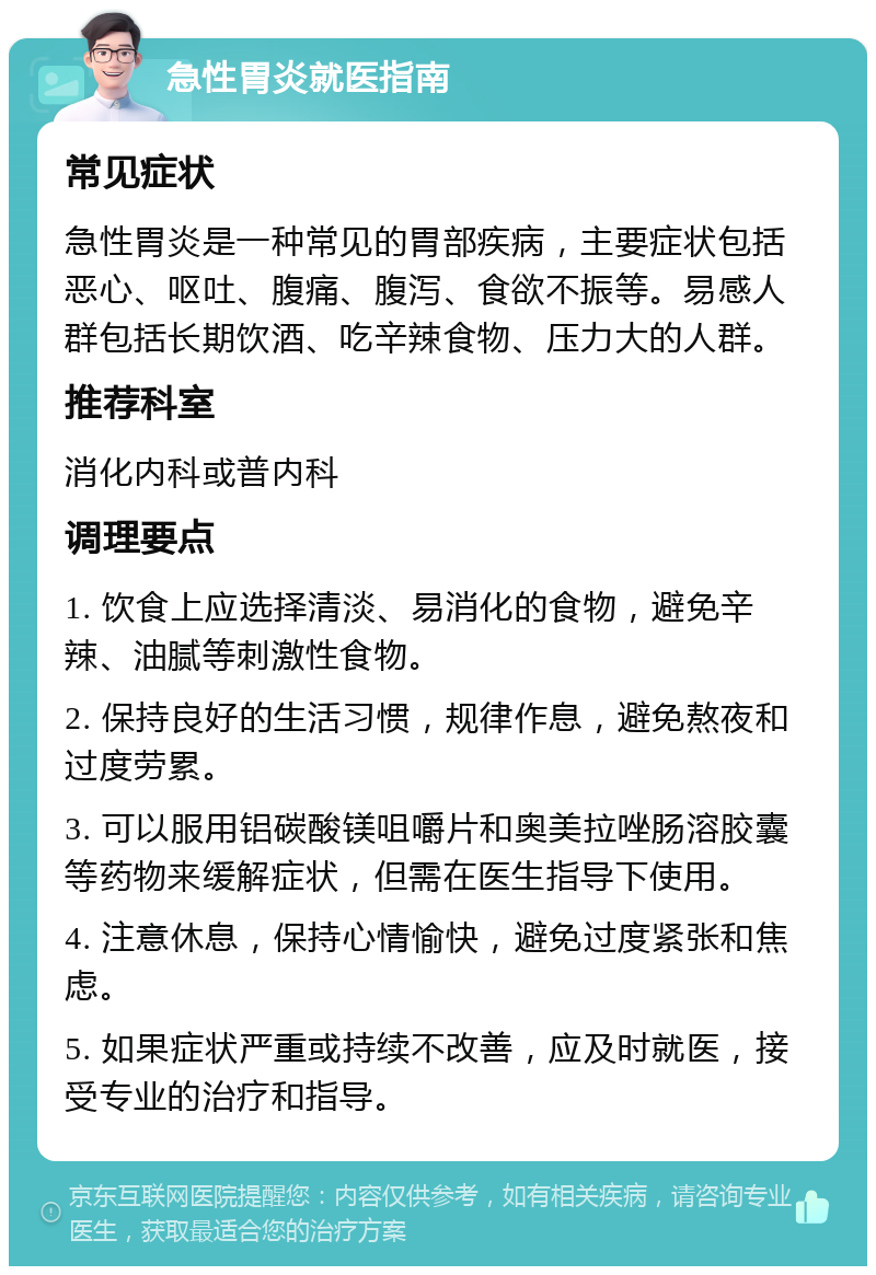 急性胃炎就医指南 常见症状 急性胃炎是一种常见的胃部疾病，主要症状包括恶心、呕吐、腹痛、腹泻、食欲不振等。易感人群包括长期饮酒、吃辛辣食物、压力大的人群。 推荐科室 消化内科或普内科 调理要点 1. 饮食上应选择清淡、易消化的食物，避免辛辣、油腻等刺激性食物。 2. 保持良好的生活习惯，规律作息，避免熬夜和过度劳累。 3. 可以服用铝碳酸镁咀嚼片和奥美拉唑肠溶胶囊等药物来缓解症状，但需在医生指导下使用。 4. 注意休息，保持心情愉快，避免过度紧张和焦虑。 5. 如果症状严重或持续不改善，应及时就医，接受专业的治疗和指导。