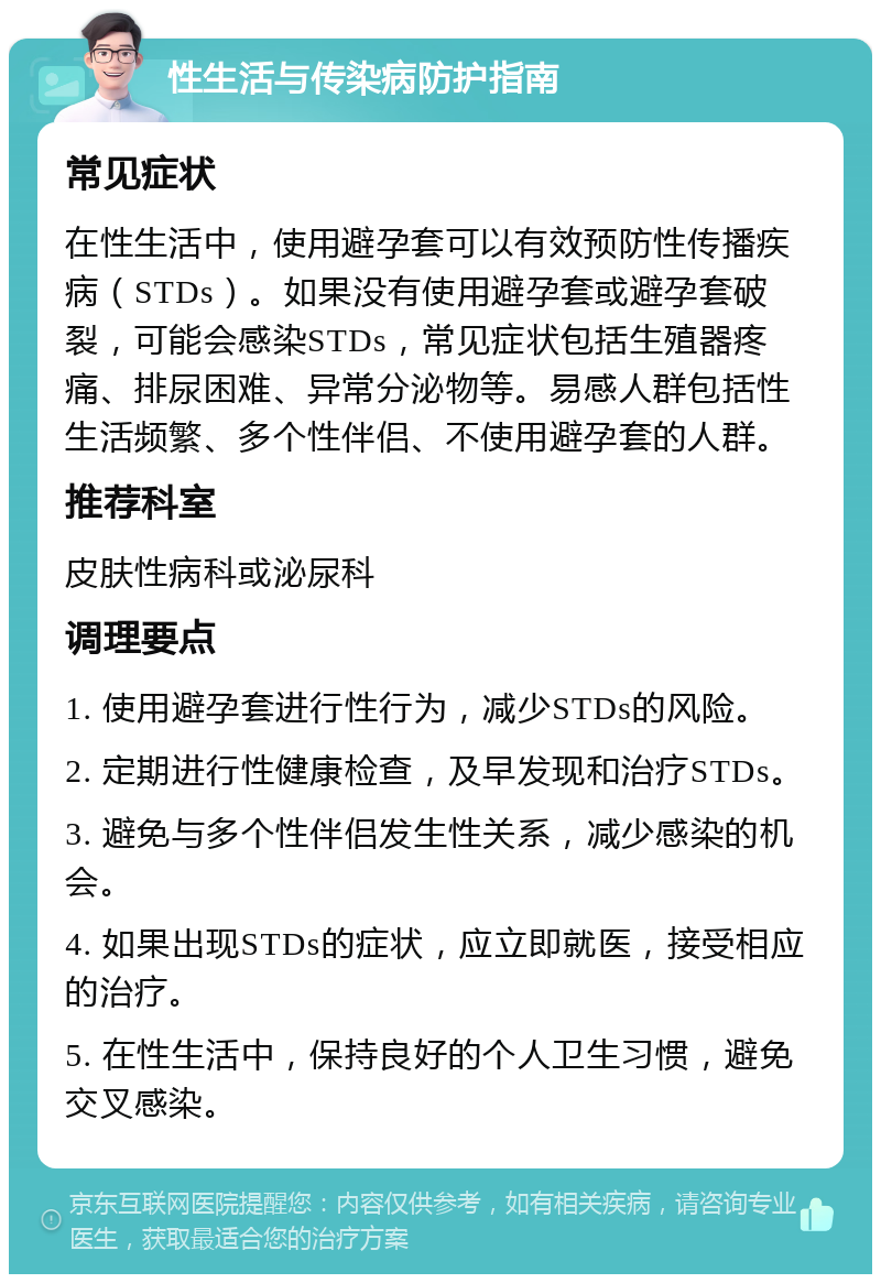 性生活与传染病防护指南 常见症状 在性生活中，使用避孕套可以有效预防性传播疾病（STDs）。如果没有使用避孕套或避孕套破裂，可能会感染STDs，常见症状包括生殖器疼痛、排尿困难、异常分泌物等。易感人群包括性生活频繁、多个性伴侣、不使用避孕套的人群。 推荐科室 皮肤性病科或泌尿科 调理要点 1. 使用避孕套进行性行为，减少STDs的风险。 2. 定期进行性健康检查，及早发现和治疗STDs。 3. 避免与多个性伴侣发生性关系，减少感染的机会。 4. 如果出现STDs的症状，应立即就医，接受相应的治疗。 5. 在性生活中，保持良好的个人卫生习惯，避免交叉感染。