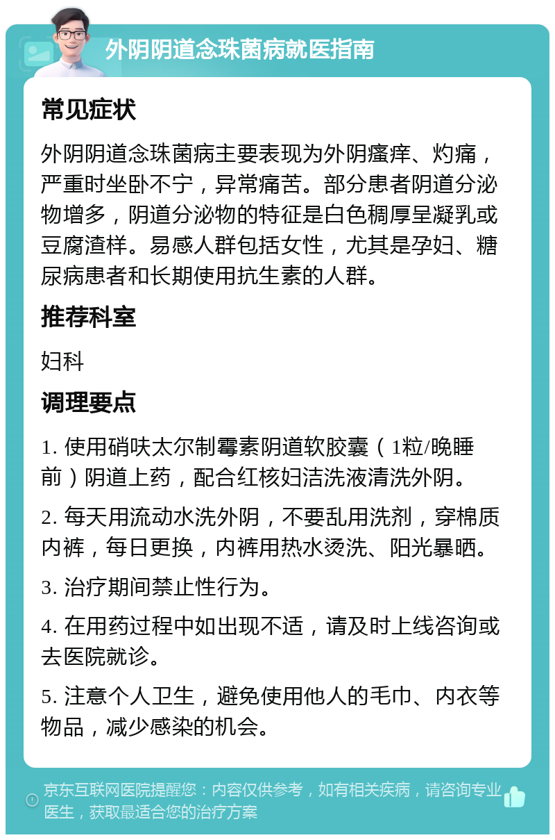 外阴阴道念珠菌病就医指南 常见症状 外阴阴道念珠菌病主要表现为外阴瘙痒、灼痛，严重时坐卧不宁，异常痛苦。部分患者阴道分泌物增多，阴道分泌物的特征是白色稠厚呈凝乳或豆腐渣样。易感人群包括女性，尤其是孕妇、糖尿病患者和长期使用抗生素的人群。 推荐科室 妇科 调理要点 1. 使用硝呋太尔制霉素阴道软胶囊（1粒/晚睡前）阴道上药，配合红核妇洁洗液清洗外阴。 2. 每天用流动水洗外阴，不要乱用洗剂，穿棉质内裤，每日更换，内裤用热水烫洗、阳光暴晒。 3. 治疗期间禁止性行为。 4. 在用药过程中如出现不适，请及时上线咨询或去医院就诊。 5. 注意个人卫生，避免使用他人的毛巾、内衣等物品，减少感染的机会。