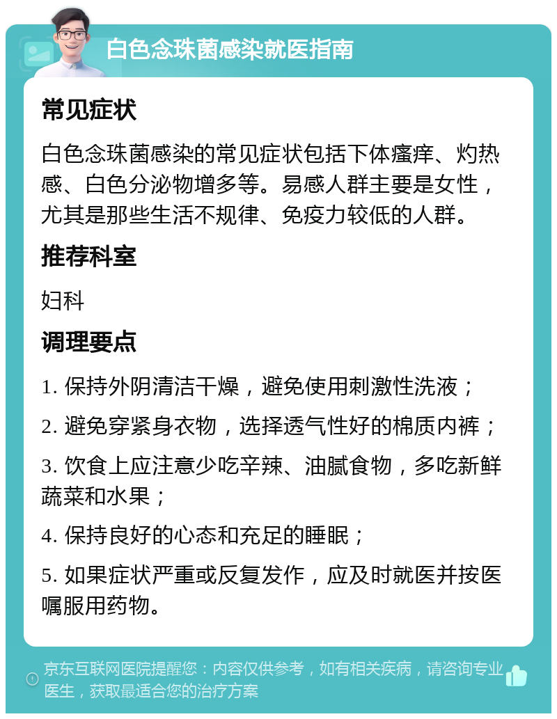 白色念珠菌感染就医指南 常见症状 白色念珠菌感染的常见症状包括下体瘙痒、灼热感、白色分泌物增多等。易感人群主要是女性，尤其是那些生活不规律、免疫力较低的人群。 推荐科室 妇科 调理要点 1. 保持外阴清洁干燥，避免使用刺激性洗液； 2. 避免穿紧身衣物，选择透气性好的棉质内裤； 3. 饮食上应注意少吃辛辣、油腻食物，多吃新鲜蔬菜和水果； 4. 保持良好的心态和充足的睡眠； 5. 如果症状严重或反复发作，应及时就医并按医嘱服用药物。