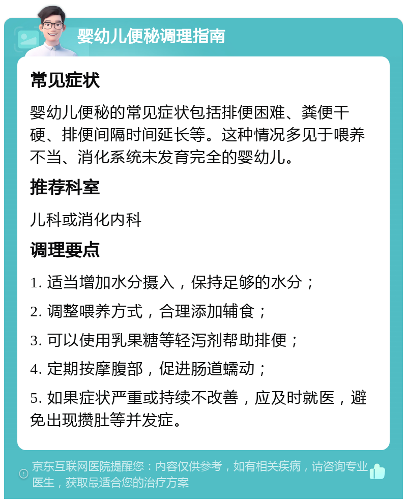 婴幼儿便秘调理指南 常见症状 婴幼儿便秘的常见症状包括排便困难、粪便干硬、排便间隔时间延长等。这种情况多见于喂养不当、消化系统未发育完全的婴幼儿。 推荐科室 儿科或消化内科 调理要点 1. 适当增加水分摄入，保持足够的水分； 2. 调整喂养方式，合理添加辅食； 3. 可以使用乳果糖等轻泻剂帮助排便； 4. 定期按摩腹部，促进肠道蠕动； 5. 如果症状严重或持续不改善，应及时就医，避免出现攒肚等并发症。