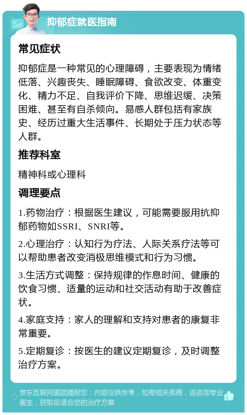 抑郁症就医指南 常见症状 抑郁症是一种常见的心理障碍，主要表现为情绪低落、兴趣丧失、睡眠障碍、食欲改变、体重变化、精力不足、自我评价下降、思维迟缓、决策困难、甚至有自杀倾向。易感人群包括有家族史、经历过重大生活事件、长期处于压力状态等人群。 推荐科室 精神科或心理科 调理要点 1.药物治疗：根据医生建议，可能需要服用抗抑郁药物如SSRI、SNRI等。 2.心理治疗：认知行为疗法、人际关系疗法等可以帮助患者改变消极思维模式和行为习惯。 3.生活方式调整：保持规律的作息时间、健康的饮食习惯、适量的运动和社交活动有助于改善症状。 4.家庭支持：家人的理解和支持对患者的康复非常重要。 5.定期复诊：按医生的建议定期复诊，及时调整治疗方案。