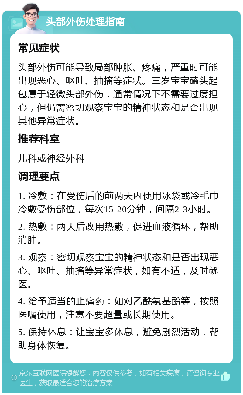 头部外伤处理指南 常见症状 头部外伤可能导致局部肿胀、疼痛，严重时可能出现恶心、呕吐、抽搐等症状。三岁宝宝磕头起包属于轻微头部外伤，通常情况下不需要过度担心，但仍需密切观察宝宝的精神状态和是否出现其他异常症状。 推荐科室 儿科或神经外科 调理要点 1. 冷敷：在受伤后的前两天内使用冰袋或冷毛巾冷敷受伤部位，每次15-20分钟，间隔2-3小时。 2. 热敷：两天后改用热敷，促进血液循环，帮助消肿。 3. 观察：密切观察宝宝的精神状态和是否出现恶心、呕吐、抽搐等异常症状，如有不适，及时就医。 4. 给予适当的止痛药：如对乙酰氨基酚等，按照医嘱使用，注意不要超量或长期使用。 5. 保持休息：让宝宝多休息，避免剧烈活动，帮助身体恢复。