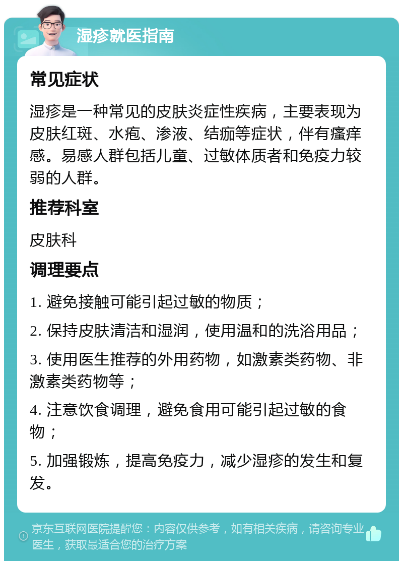 湿疹就医指南 常见症状 湿疹是一种常见的皮肤炎症性疾病，主要表现为皮肤红斑、水疱、渗液、结痂等症状，伴有瘙痒感。易感人群包括儿童、过敏体质者和免疫力较弱的人群。 推荐科室 皮肤科 调理要点 1. 避免接触可能引起过敏的物质； 2. 保持皮肤清洁和湿润，使用温和的洗浴用品； 3. 使用医生推荐的外用药物，如激素类药物、非激素类药物等； 4. 注意饮食调理，避免食用可能引起过敏的食物； 5. 加强锻炼，提高免疫力，减少湿疹的发生和复发。