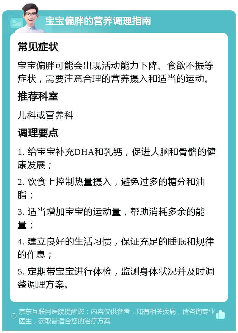 宝宝偏胖的营养调理指南 常见症状 宝宝偏胖可能会出现活动能力下降、食欲不振等症状，需要注意合理的营养摄入和适当的运动。 推荐科室 儿科或营养科 调理要点 1. 给宝宝补充DHA和乳钙，促进大脑和骨骼的健康发展； 2. 饮食上控制热量摄入，避免过多的糖分和油脂； 3. 适当增加宝宝的运动量，帮助消耗多余的能量； 4. 建立良好的生活习惯，保证充足的睡眠和规律的作息； 5. 定期带宝宝进行体检，监测身体状况并及时调整调理方案。