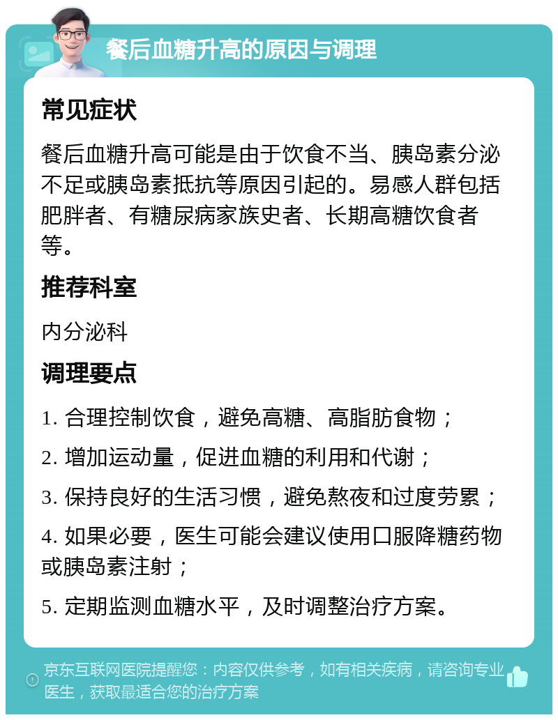 餐后血糖升高的原因与调理 常见症状 餐后血糖升高可能是由于饮食不当、胰岛素分泌不足或胰岛素抵抗等原因引起的。易感人群包括肥胖者、有糖尿病家族史者、长期高糖饮食者等。 推荐科室 内分泌科 调理要点 1. 合理控制饮食，避免高糖、高脂肪食物； 2. 增加运动量，促进血糖的利用和代谢； 3. 保持良好的生活习惯，避免熬夜和过度劳累； 4. 如果必要，医生可能会建议使用口服降糖药物或胰岛素注射； 5. 定期监测血糖水平，及时调整治疗方案。