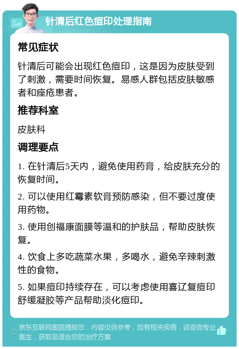 针清后红色痘印处理指南 常见症状 针清后可能会出现红色痘印，这是因为皮肤受到了刺激，需要时间恢复。易感人群包括皮肤敏感者和痤疮患者。 推荐科室 皮肤科 调理要点 1. 在针清后5天内，避免使用药膏，给皮肤充分的恢复时间。 2. 可以使用红霉素软膏预防感染，但不要过度使用药物。 3. 使用创福康面膜等温和的护肤品，帮助皮肤恢复。 4. 饮食上多吃蔬菜水果，多喝水，避免辛辣刺激性的食物。 5. 如果痘印持续存在，可以考虑使用喜辽复痘印舒缓凝胶等产品帮助淡化痘印。