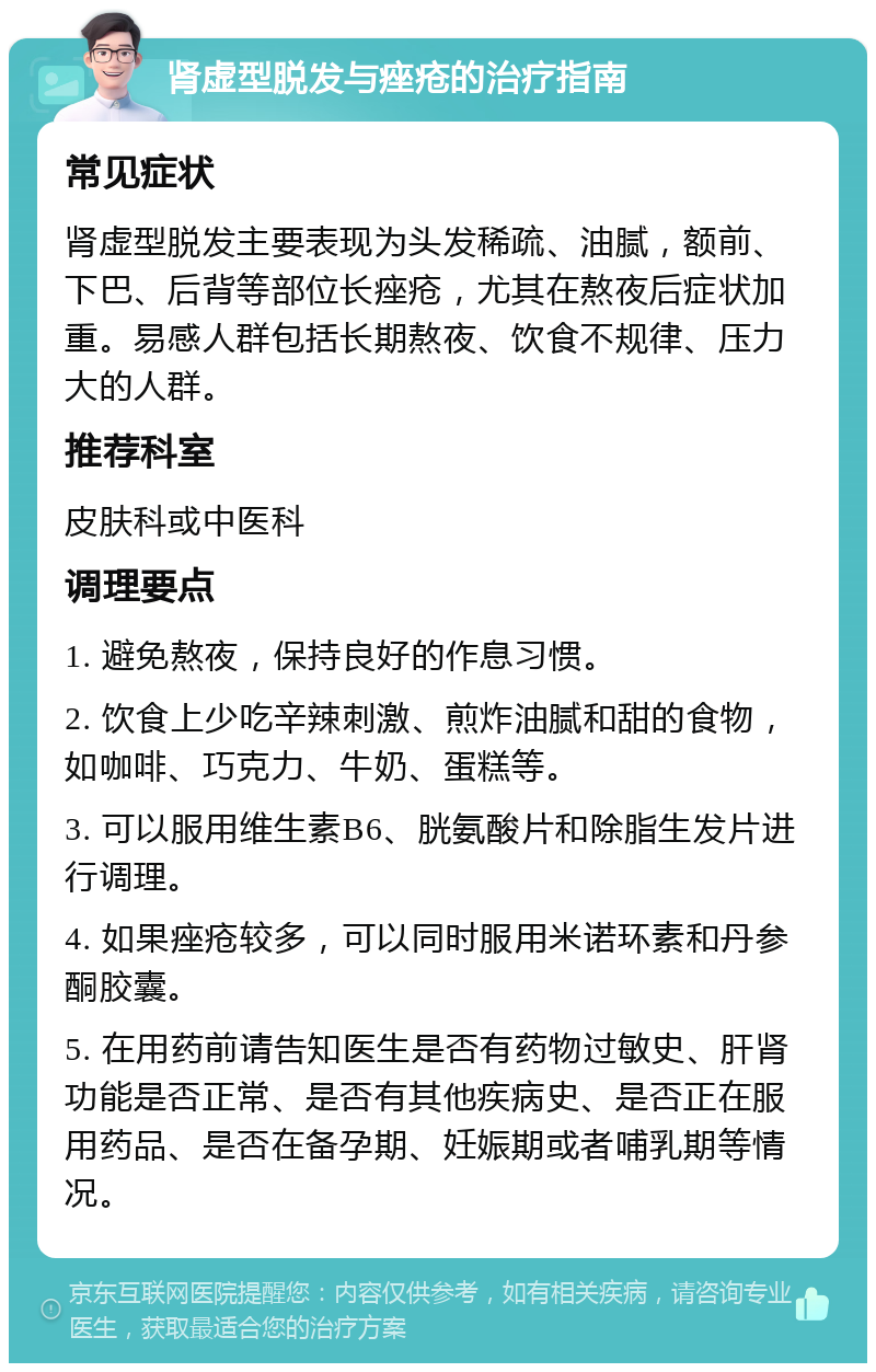 肾虚型脱发与痤疮的治疗指南 常见症状 肾虚型脱发主要表现为头发稀疏、油腻，额前、下巴、后背等部位长痤疮，尤其在熬夜后症状加重。易感人群包括长期熬夜、饮食不规律、压力大的人群。 推荐科室 皮肤科或中医科 调理要点 1. 避免熬夜，保持良好的作息习惯。 2. 饮食上少吃辛辣刺激、煎炸油腻和甜的食物，如咖啡、巧克力、牛奶、蛋糕等。 3. 可以服用维生素B6、胱氨酸片和除脂生发片进行调理。 4. 如果痤疮较多，可以同时服用米诺环素和丹参酮胶囊。 5. 在用药前请告知医生是否有药物过敏史、肝肾功能是否正常、是否有其他疾病史、是否正在服用药品、是否在备孕期、妊娠期或者哺乳期等情况。