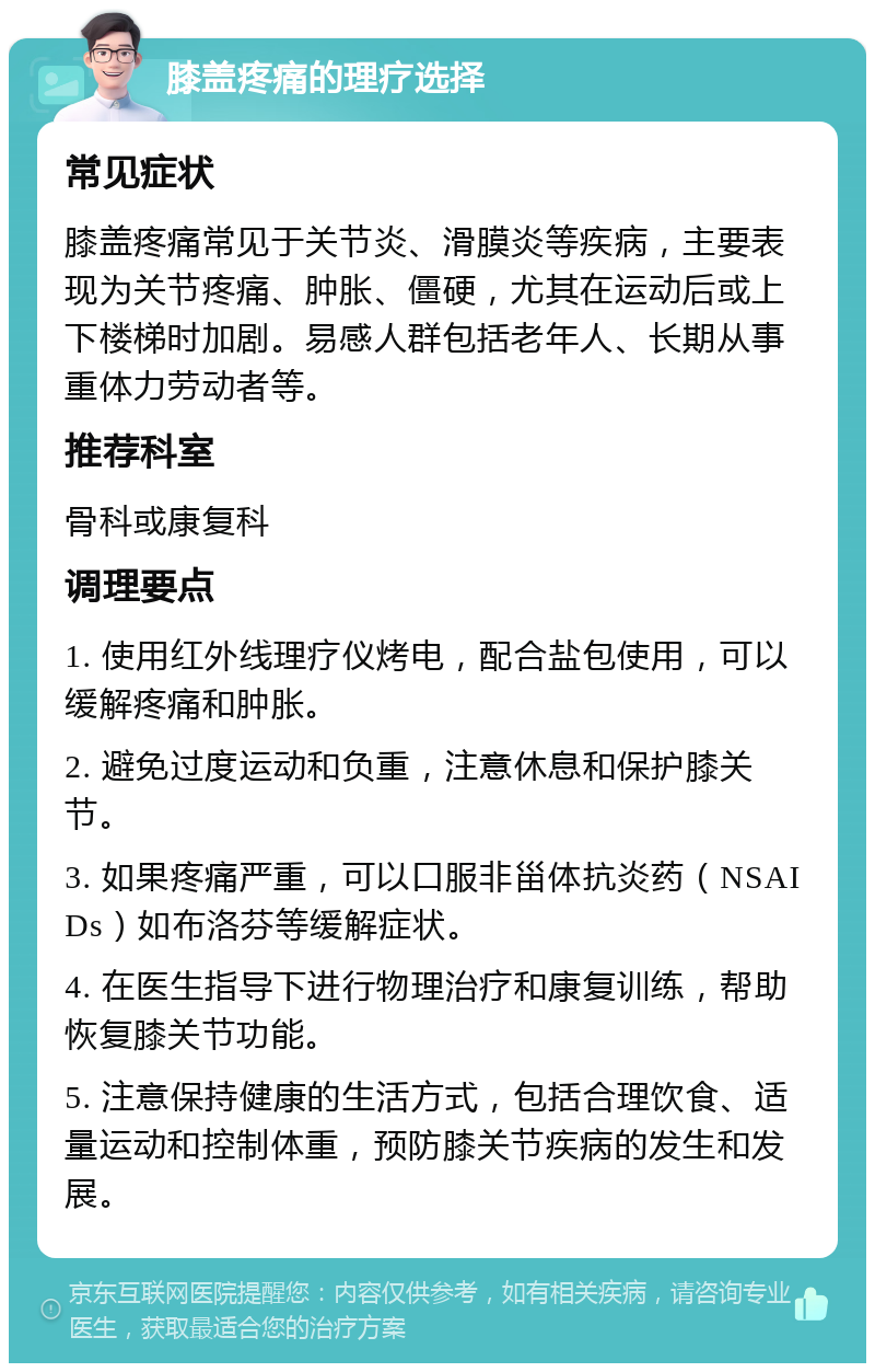 膝盖疼痛的理疗选择 常见症状 膝盖疼痛常见于关节炎、滑膜炎等疾病，主要表现为关节疼痛、肿胀、僵硬，尤其在运动后或上下楼梯时加剧。易感人群包括老年人、长期从事重体力劳动者等。 推荐科室 骨科或康复科 调理要点 1. 使用红外线理疗仪烤电，配合盐包使用，可以缓解疼痛和肿胀。 2. 避免过度运动和负重，注意休息和保护膝关节。 3. 如果疼痛严重，可以口服非甾体抗炎药（NSAIDs）如布洛芬等缓解症状。 4. 在医生指导下进行物理治疗和康复训练，帮助恢复膝关节功能。 5. 注意保持健康的生活方式，包括合理饮食、适量运动和控制体重，预防膝关节疾病的发生和发展。