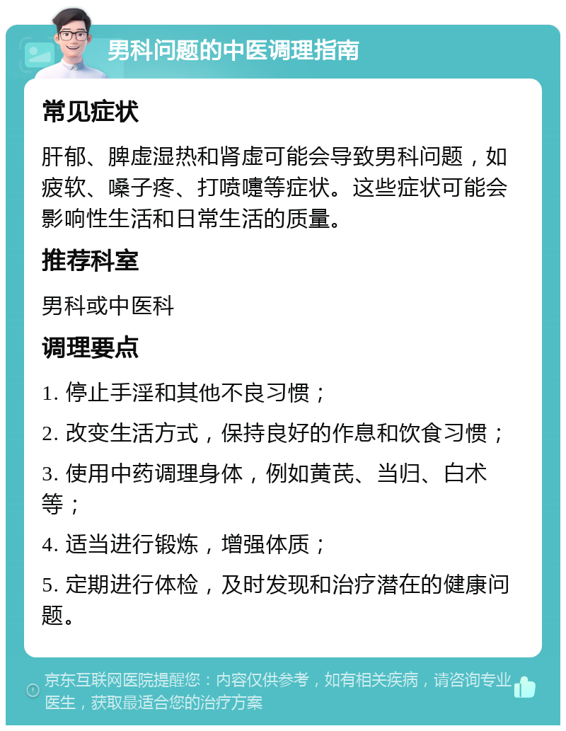 男科问题的中医调理指南 常见症状 肝郁、脾虚湿热和肾虚可能会导致男科问题，如疲软、嗓子疼、打喷嚏等症状。这些症状可能会影响性生活和日常生活的质量。 推荐科室 男科或中医科 调理要点 1. 停止手淫和其他不良习惯； 2. 改变生活方式，保持良好的作息和饮食习惯； 3. 使用中药调理身体，例如黄芪、当归、白术等； 4. 适当进行锻炼，增强体质； 5. 定期进行体检，及时发现和治疗潜在的健康问题。