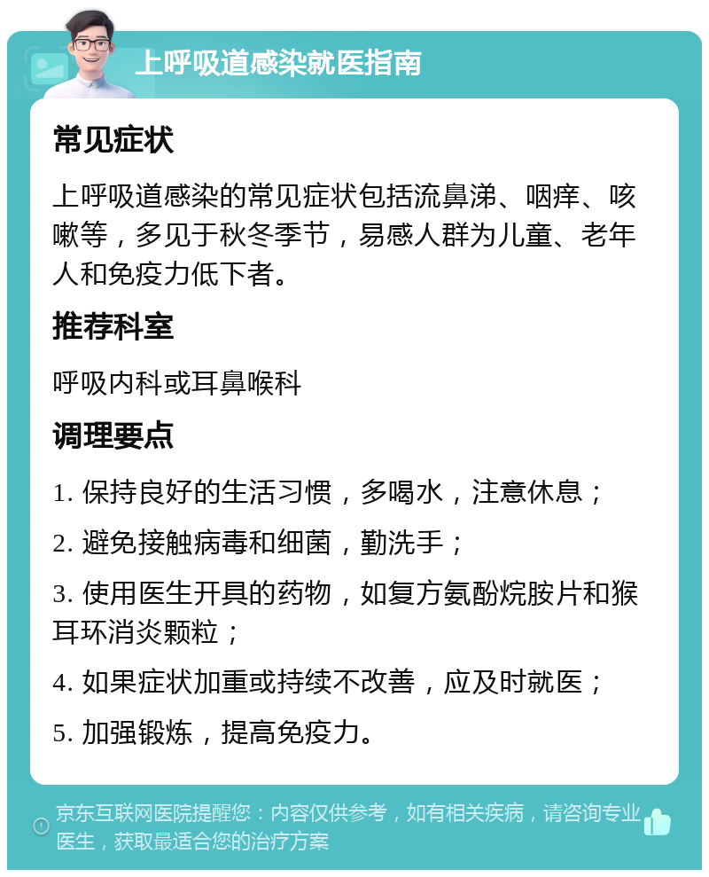 上呼吸道感染就医指南 常见症状 上呼吸道感染的常见症状包括流鼻涕、咽痒、咳嗽等，多见于秋冬季节，易感人群为儿童、老年人和免疫力低下者。 推荐科室 呼吸内科或耳鼻喉科 调理要点 1. 保持良好的生活习惯，多喝水，注意休息； 2. 避免接触病毒和细菌，勤洗手； 3. 使用医生开具的药物，如复方氨酚烷胺片和猴耳环消炎颗粒； 4. 如果症状加重或持续不改善，应及时就医； 5. 加强锻炼，提高免疫力。