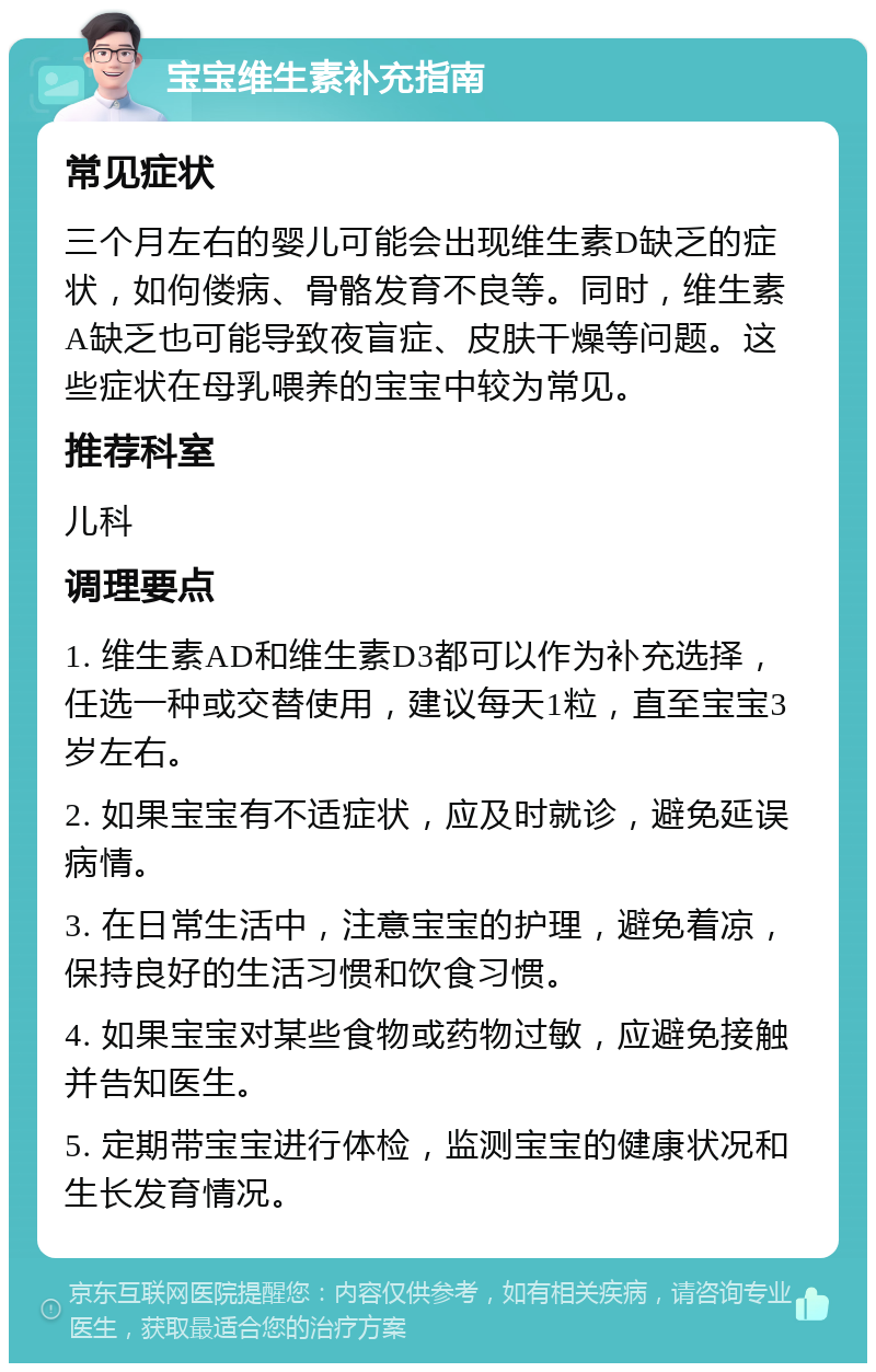 宝宝维生素补充指南 常见症状 三个月左右的婴儿可能会出现维生素D缺乏的症状，如佝偻病、骨骼发育不良等。同时，维生素A缺乏也可能导致夜盲症、皮肤干燥等问题。这些症状在母乳喂养的宝宝中较为常见。 推荐科室 儿科 调理要点 1. 维生素AD和维生素D3都可以作为补充选择，任选一种或交替使用，建议每天1粒，直至宝宝3岁左右。 2. 如果宝宝有不适症状，应及时就诊，避免延误病情。 3. 在日常生活中，注意宝宝的护理，避免着凉，保持良好的生活习惯和饮食习惯。 4. 如果宝宝对某些食物或药物过敏，应避免接触并告知医生。 5. 定期带宝宝进行体检，监测宝宝的健康状况和生长发育情况。