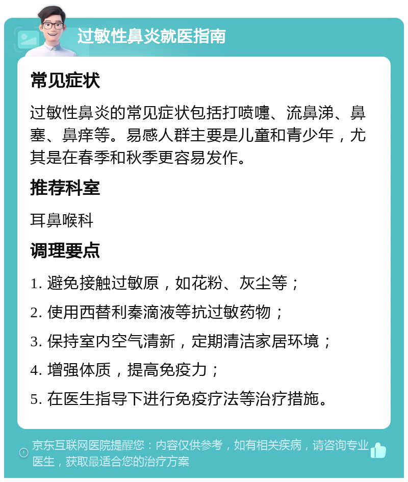 过敏性鼻炎就医指南 常见症状 过敏性鼻炎的常见症状包括打喷嚏、流鼻涕、鼻塞、鼻痒等。易感人群主要是儿童和青少年，尤其是在春季和秋季更容易发作。 推荐科室 耳鼻喉科 调理要点 1. 避免接触过敏原，如花粉、灰尘等； 2. 使用西替利秦滴液等抗过敏药物； 3. 保持室内空气清新，定期清洁家居环境； 4. 增强体质，提高免疫力； 5. 在医生指导下进行免疫疗法等治疗措施。